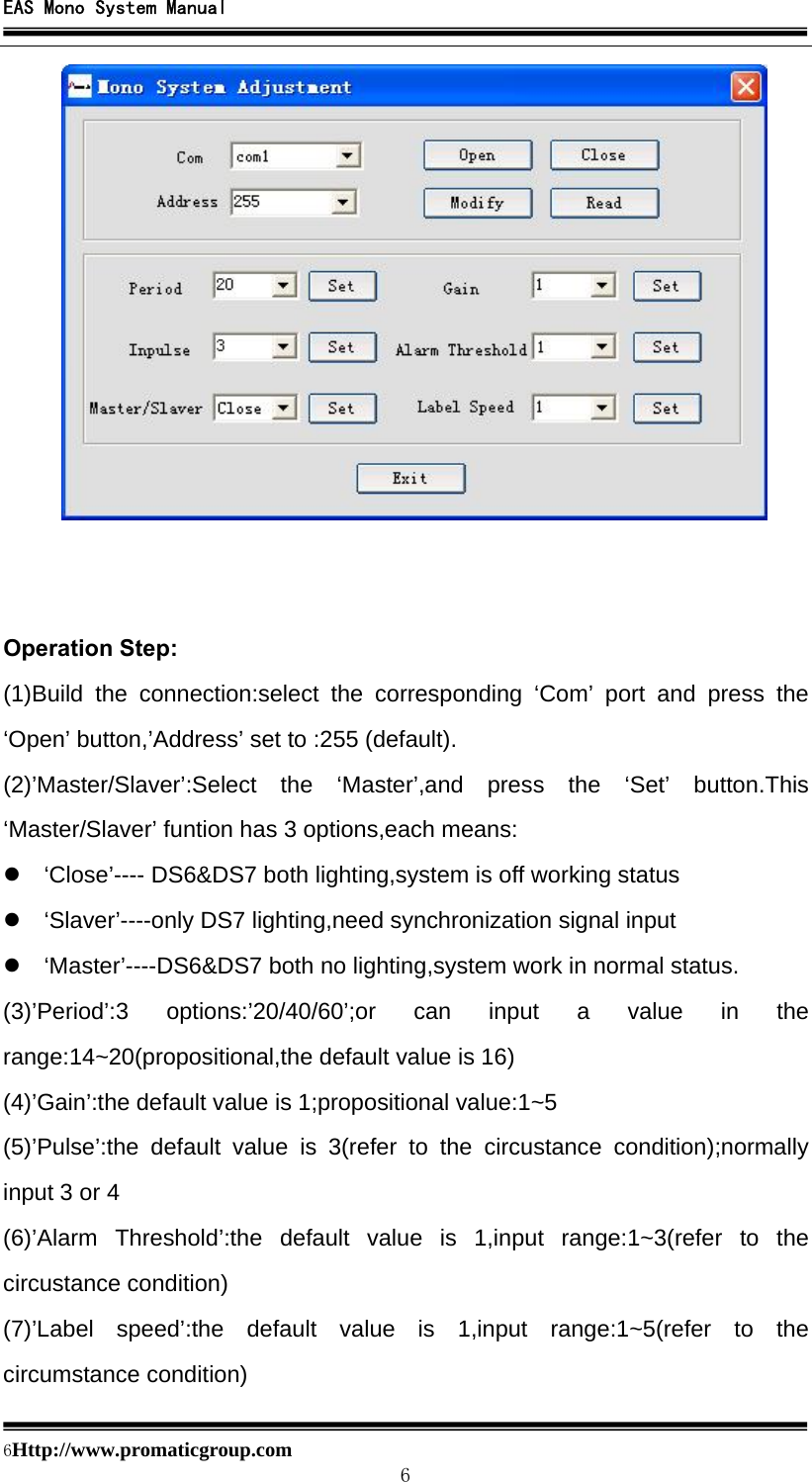 EAS Mono System Manual  6Http://www.promaticgroup.com                                        6    Operation Step: (1)Build the connection:select the corresponding ‘Com’ port and press the ‘Open’ button,’Address’ set to :255 (default). (2)’Master/Slaver’:Select the ‘Master’,and press the ‘Set’ button.This ‘Master/Slaver’ funtion has 3 options,each means: z  ‘Close’---- DS6&amp;DS7 both lighting,system is off working status z  ‘Slaver’----only DS7 lighting,need synchronization signal input z  ‘Master’----DS6&amp;DS7 both no lighting,system work in normal status. (3)’Period’:3 options:’20/40/60’;or can input a value in the range:14~20(propositional,the default value is 16) (4)’Gain’:the default value is 1;propositional value:1~5 (5)’Pulse’:the default value is 3(refer to the circustance condition);normally input 3 or 4 (6)’Alarm Threshold’:the default value is 1,input range:1~3(refer to the circustance condition) (7)’Label speed’:the default value is 1,input range:1~5(refer to the circumstance condition)  