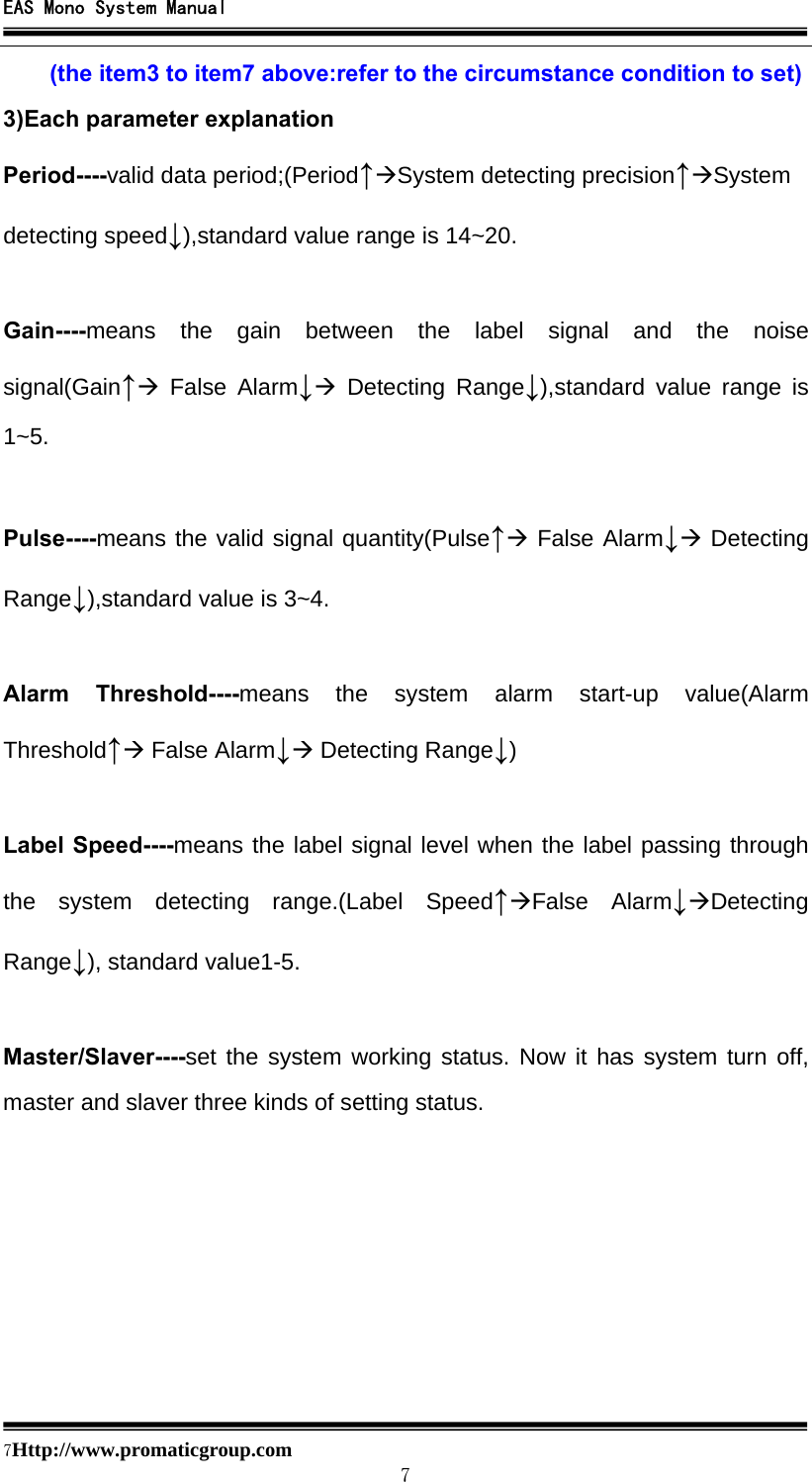 EAS Mono System Manual  7Http://www.promaticgroup.com                                        7 (the item3 to item7 above:refer to the circumstance condition to set) 3)Each parameter explanation Period----valid data period;(Period↑ÆSystem detecting precision↑ÆSystem detecting speed↓),standard value range is 14~20.  Gain----means the gain between the label signal and the noise signal(Gain↑Æ False Alarm↓Æ Detecting Range↓),standard value range is 1~5.  Pulse----means the valid signal quantity(Pulse↑Æ False Alarm↓Æ Detecting Range↓),standard value is 3~4.  Alarm Threshold----means the system alarm start-up value(Alarm Threshold↑Æ False Alarm↓Æ Detecting Range↓)  Label Speed----means the label signal level when the label passing through the system detecting range.(Label Speed↑ÆFalse Alarm↓ÆDetecting Range↓), standard value1-5.  Master/Slaver----set the system working status. Now it has system turn off, master and slaver three kinds of setting status.        