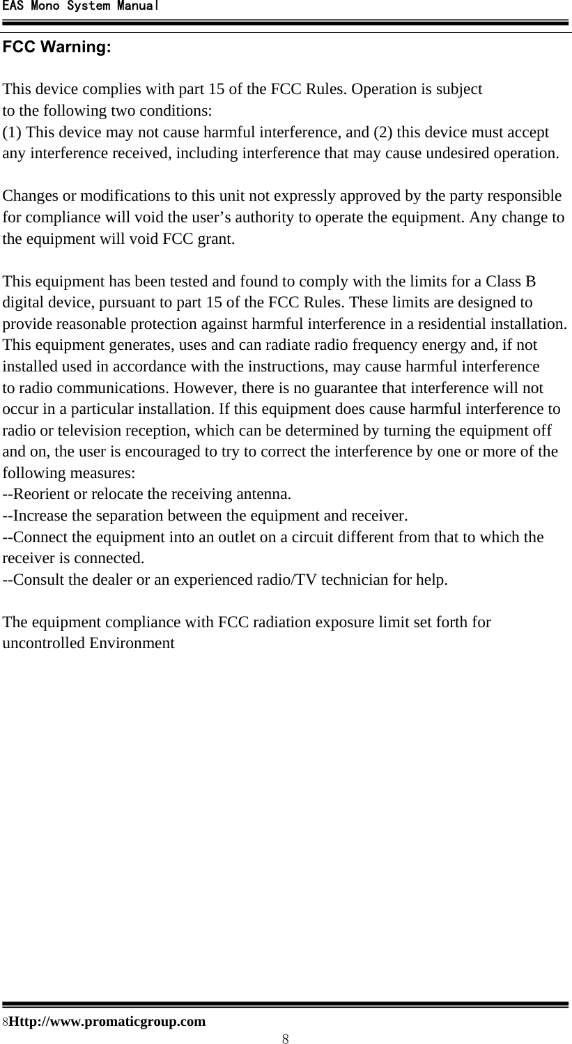 EAS Mono System Manual  8Http://www.promaticgroup.com                                        8 FCC Warning:  This device complies with part 15 of the FCC Rules. Operation is subject to the following two conditions: (1) This device may not cause harmful interference, and (2) this device must accept any interference received, including interference that may cause undesired operation.  Changes or modifications to this unit not expressly approved by the party responsible for compliance will void the user’s authority to operate the equipment. Any change to the equipment will void FCC grant.  This equipment has been tested and found to comply with the limits for a Class B digital device, pursuant to part 15 of the FCC Rules. These limits are designed to provide reasonable protection against harmful interference in a residential installation. This equipment generates, uses and can radiate radio frequency energy and, if not installed used in accordance with the instructions, may cause harmful interference to radio communications. However, there is no guarantee that interference will not occur in a particular installation. If this equipment does cause harmful interference to radio or television reception, which can be determined by turning the equipment off and on, the user is encouraged to try to correct the interference by one or more of the following measures: --Reorient or relocate the receiving antenna. --Increase the separation between the equipment and receiver. --Connect the equipment into an outlet on a circuit different from that to which the receiver is connected. --Consult the dealer or an experienced radio/TV technician for help.  The equipment compliance with FCC radiation exposure limit set forth for uncontrolled Environment  