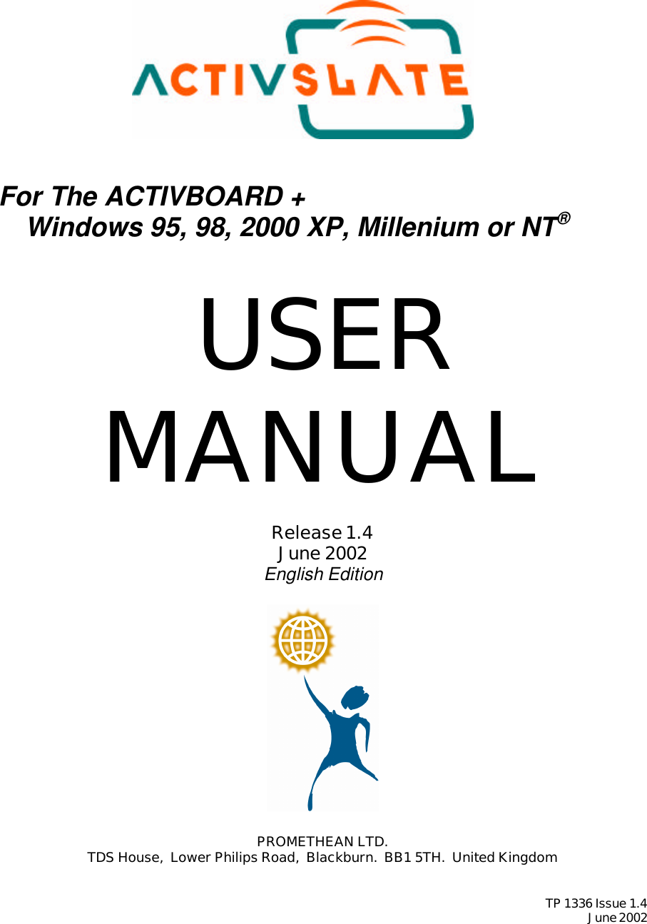         For The ACTIVBOARD +  Windows 95, 98, 2000 XP, Millenium or NT®   USER MANUAL  Release 1.4 June 2002 English Edition    PROMETHEAN LTD. TDS House,  Lower Philips Road,  Blackburn.  BB1 5TH.  United Kingdom   TP 1336 Issue 1.4 June 2002  