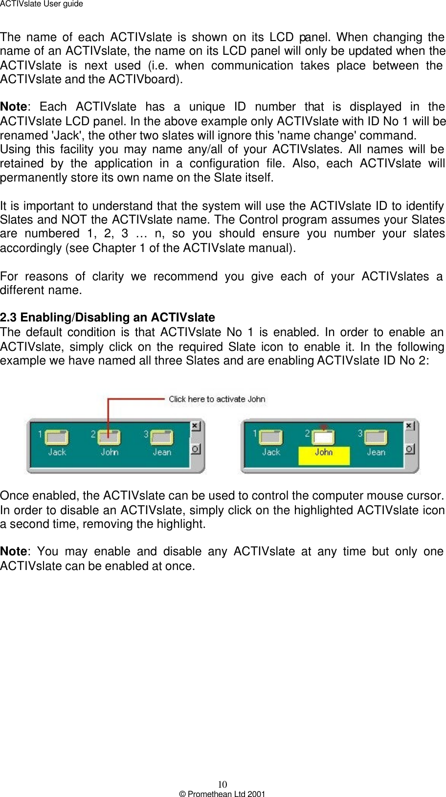 ACTIVslate User guide 10 © Promethean Ltd 2001 The name of each ACTIVslate is shown on its LCD panel. When changing the name of an ACTIVslate, the name on its LCD panel will only be updated when the ACTIVslate is next used (i.e. when communication takes place between the ACTIVslate and the ACTIVboard).  Note: Each ACTIVslate has a unique ID number that is displayed in the ACTIVslate LCD panel. In the above example only ACTIVslate with ID No 1 will be renamed &apos;Jack&apos;, the other two slates will ignore this &apos;name change&apos; command. Using this facility you may name any/all of your ACTIVslates. All names will be retained by the application in a configuration file. Also, each ACTIVslate will permanently store its own name on the Slate itself.  It is important to understand that the system will use the ACTIVslate ID to identify Slates and NOT the ACTIVslate name. The Control program assumes your Slates are numbered 1, 2, 3 … n, so you should ensure you number your slates accordingly (see Chapter 1 of the ACTIVslate manual).  For reasons of clarity we recommend you give each of your ACTIVslates a different name.  2.3 Enabling/Disabling an ACTIVslate The default condition is that ACTIVslate No 1 is enabled. In order to enable an ACTIVslate, simply click on the required Slate icon to enable it. In the following example we have named all three Slates and are enabling ACTIVslate ID No 2:    Once enabled, the ACTIVslate can be used to control the computer mouse cursor. In order to disable an ACTIVslate, simply click on the highlighted ACTIVslate icon a second time, removing the highlight.  Note: You may enable and disable any ACTIVslate at any time but only one ACTIVslate can be enabled at once.  