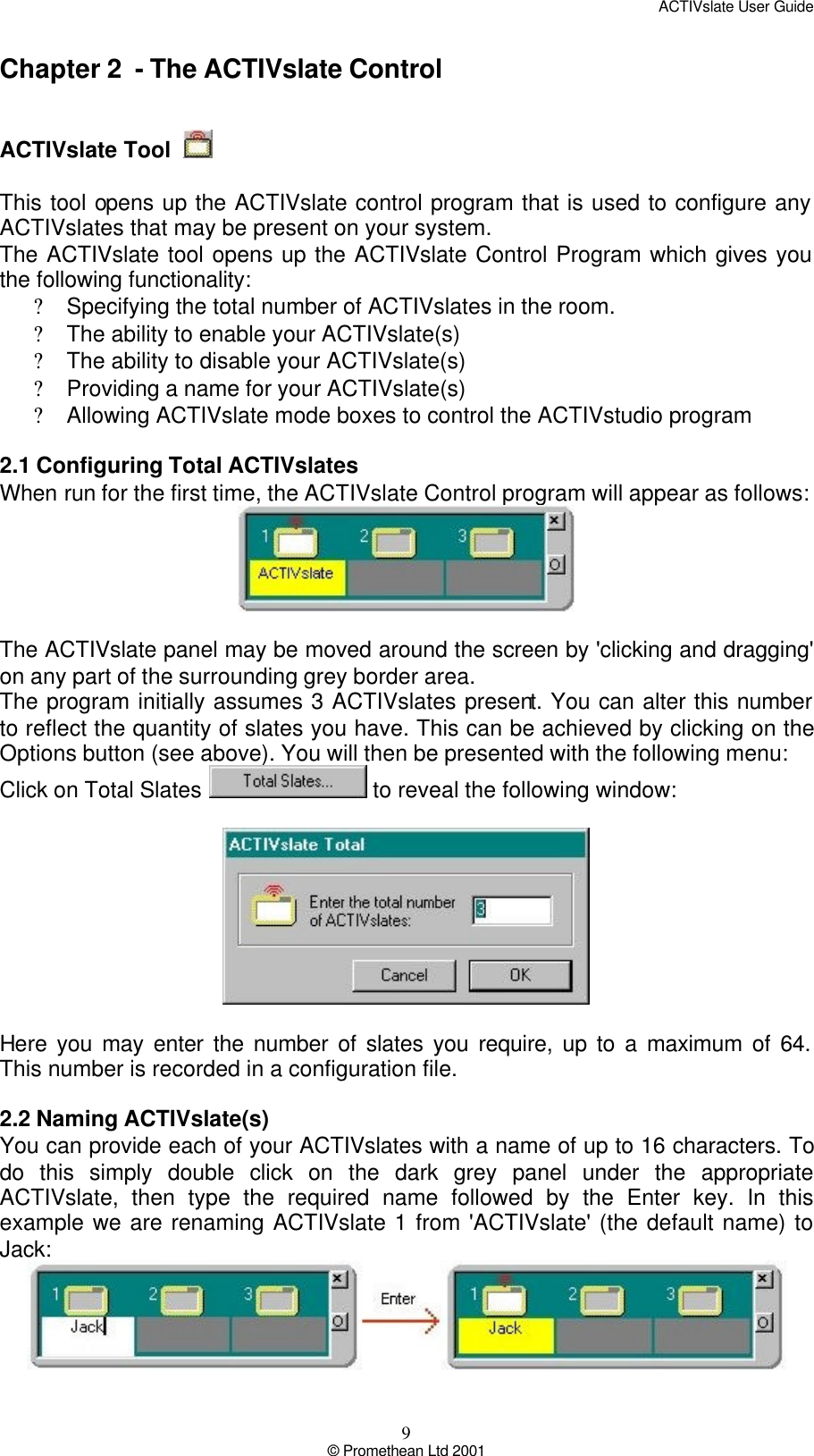 ACTIVslate User Guide 9 © Promethean Ltd 2001 Chapter 2  - The ACTIVslate Control    ACTIVslate Tool     This tool opens up the ACTIVslate control program that is used to configure any ACTIVslates that may be present on your system.  The ACTIVslate tool opens up the ACTIVslate Control Program which gives you the following functionality: ? Specifying the total number of ACTIVslates in the room. ? The ability to enable your ACTIVslate(s) ? The ability to disable your ACTIVslate(s) ? Providing a name for your ACTIVslate(s) ? Allowing ACTIVslate mode boxes to control the ACTIVstudio program  2.1 Configuring Total ACTIVslates When run for the first time, the ACTIVslate Control program will appear as follows:   The ACTIVslate panel may be moved around the screen by &apos;clicking and dragging&apos; on any part of the surrounding grey border area. The program initially assumes 3 ACTIVslates present. You can alter this number to reflect the quantity of slates you have. This can be achieved by clicking on the Options button (see above). You will then be presented with the following menu:  Click on Total Slates   to reveal the following window:    Here you may enter the number of slates you require, up to a maximum of 64. This number is recorded in a configuration file.  2.2 Naming ACTIVslate(s) You can provide each of your ACTIVslates with a name of up to 16 characters. To do this simply double click on the dark grey panel under the appropriate ACTIVslate, then type the required name followed by the Enter key. In this example we are renaming ACTIVslate 1 from &apos;ACTIVslate&apos; (the default name) to Jack:   