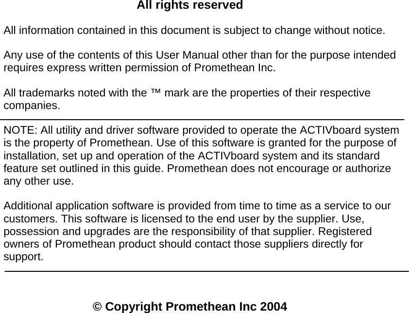    All rights reserved All information contained in this document is subject to change without notice.  Any use of the contents of this User Manual other than for the purpose intended requires express written permission of Promethean Inc. All trademarks noted with the ™ mark are the properties of their respective companies. NOTE: All utility and driver software provided to operate the ACTIVboard system is the property of Promethean. Use of this software is granted for the purpose of installation, set up and operation of the ACTIVboard system and its standard feature set outlined in this guide. Promethean does not encourage or authorize any other use. Additional application software is provided from time to time as a service to our customers. This software is licensed to the end user by the supplier. Use, possession and upgrades are the responsibility of that supplier. Registered owners of Promethean product should contact those suppliers directly for support. © Copyright Promethean Inc 2004  