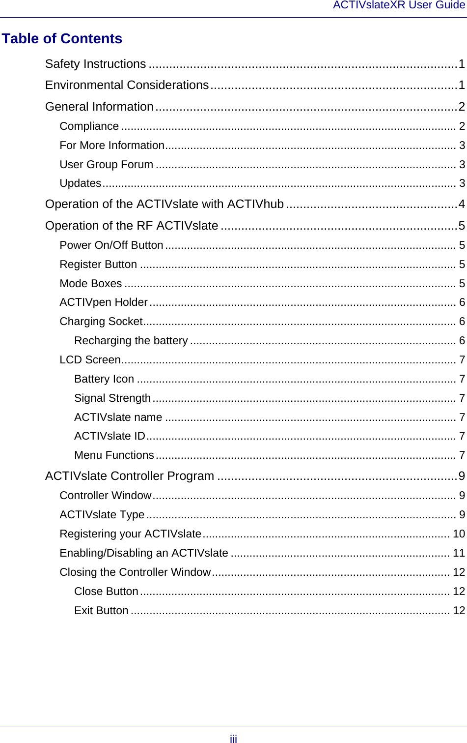 ACTIVslateXR User Guide iii Table of Contents Safety Instructions ..........................................................................................1 Environmental Considerations........................................................................1 General Information........................................................................................2 Compliance ........................................................................................................... 2 For More Information............................................................................................. 3 User Group Forum ................................................................................................ 3 Updates................................................................................................................. 3 Operation of the ACTIVslate with ACTIVhub ..................................................4 Operation of the RF ACTIVslate .....................................................................5 Power On/Off Button............................................................................................. 5 Register Button ..................................................................................................... 5 Mode Boxes .......................................................................................................... 5 ACTIVpen Holder.................................................................................................. 6 Charging Socket.................................................................................................... 6 Recharging the battery ..................................................................................... 6 LCD Screen........................................................................................................... 7 Battery Icon ...................................................................................................... 7 Signal Strength................................................................................................. 7 ACTIVslate name ............................................................................................. 7 ACTIVslate ID................................................................................................... 7 Menu Functions................................................................................................ 7 ACTIVslate Controller Program ......................................................................9 Controller Window................................................................................................. 9 ACTIVslate Type................................................................................................... 9 Registering your ACTIVslate............................................................................... 10 Enabling/Disabling an ACTIVslate ...................................................................... 11 Closing the Controller Window............................................................................ 12 Close Button................................................................................................... 12 Exit Button ...................................................................................................... 12  