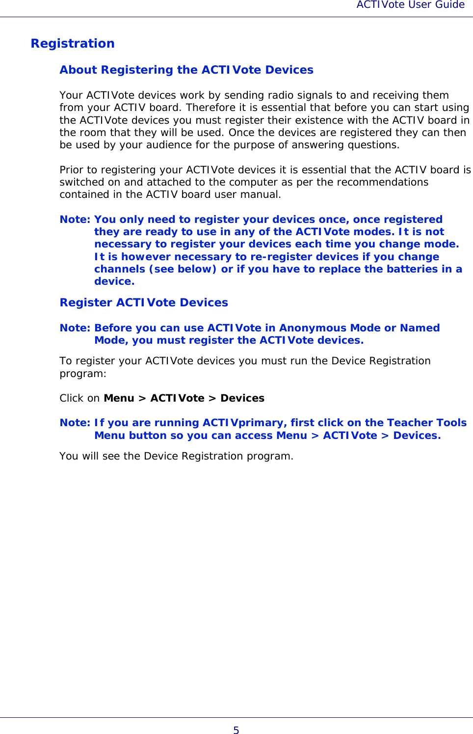 ACTIVote User Guide 5 Registration About Registering the ACTIVote Devices Your ACTIVote devices work by sending radio signals to and receiving them from your ACTIV board. Therefore it is essential that before you can start using the ACTIVote devices you must register their existence with the ACTIV board in the room that they will be used. Once the devices are registered they can then be used by your audience for the purpose of answering questions. Prior to registering your ACTIVote devices it is essential that the ACTIV board is switched on and attached to the computer as per the recommendations contained in the ACTIV board user manual. Note: You only need to register your devices once, once registered they are ready to use in any of the ACTIVote modes. It is not necessary to register your devices each time you change mode. It is however necessary to re-register devices if you change channels (see below) or if you have to replace the batteries in a device. Register ACTIVote Devices Note: Before you can use ACTIVote in Anonymous Mode or Named Mode, you must register the ACTIVote devices. To register your ACTIVote devices you must run the Device Registration program: Click on Menu &gt; ACTIVote &gt; Devices Note: If you are running ACTIVprimary, first click on the Teacher Tools Menu button so you can access Menu &gt; ACTIVote &gt; Devices. You will see the Device Registration program. 