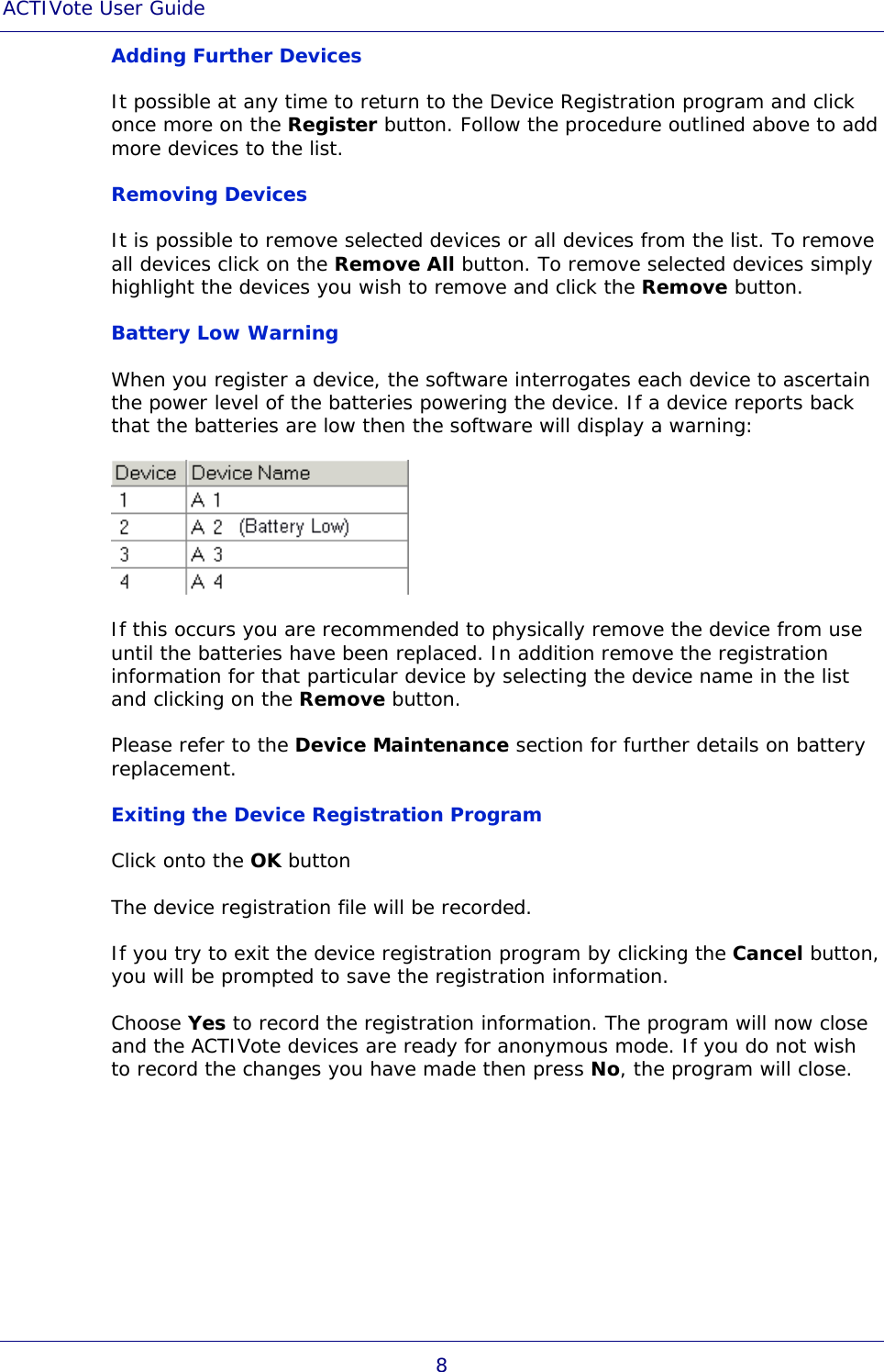 ACTIVote User Guide 8 Adding Further Devices It possible at any time to return to the Device Registration program and click once more on the Register button. Follow the procedure outlined above to add more devices to the list. Removing Devices It is possible to remove selected devices or all devices from the list. To remove all devices click on the Remove All button. To remove selected devices simply highlight the devices you wish to remove and click the Remove button.  Battery Low Warning When you register a device, the software interrogates each device to ascertain the power level of the batteries powering the device. If a device reports back that the batteries are low then the software will display a warning:  If this occurs you are recommended to physically remove the device from use until the batteries have been replaced. In addition remove the registration information for that particular device by selecting the device name in the list and clicking on the Remove button.  Please refer to the Device Maintenance section for further details on battery replacement. Exiting the Device Registration Program Click onto the OK button The device registration file will be recorded. If you try to exit the device registration program by clicking the Cancel button, you will be prompted to save the registration information. Choose Yes to record the registration information. The program will now close and the ACTIVote devices are ready for anonymous mode. If you do not wish to record the changes you have made then press No, the program will close. 