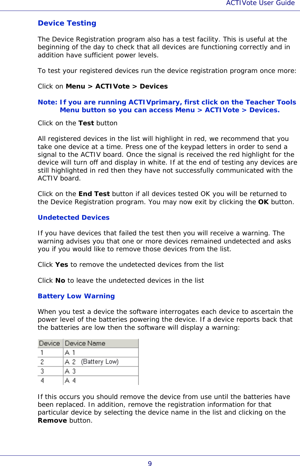 ACTIVote User Guide 9 Device Testing The Device Registration program also has a test facility. This is useful at the beginning of the day to check that all devices are functioning correctly and in addition have sufficient power levels. To test your registered devices run the device registration program once more: Click on Menu &gt; ACTIVote &gt; Devices Note: If you are running ACTIVprimary, first click on the Teacher Tools Menu button so you can access Menu &gt; ACTIVote &gt; Devices. Click on the Test button All registered devices in the list will highlight in red, we recommend that you take one device at a time. Press one of the keypad letters in order to send a signal to the ACTIV board. Once the signal is received the red highlight for the device will turn off and display in white. If at the end of testing any devices are still highlighted in red then they have not successfully communicated with the ACTIV board. Click on the End Test button if all devices tested OK you will be returned to the Device Registration program. You may now exit by clicking the OK button. Undetected Devices If you have devices that failed the test then you will receive a warning. The warning advises you that one or more devices remained undetected and asks you if you would like to remove those devices from the list.  Click Yes to remove the undetected devices from the list  Click No to leave the undetected devices in the list  Battery Low Warning  When you test a device the software interrogates each device to ascertain the power level of the batteries powering the device. If a device reports back that the batteries are low then the software will display a warning:  If this occurs you should remove the device from use until the batteries have been replaced. In addition, remove the registration information for that particular device by selecting the device name in the list and clicking on the Remove button. 