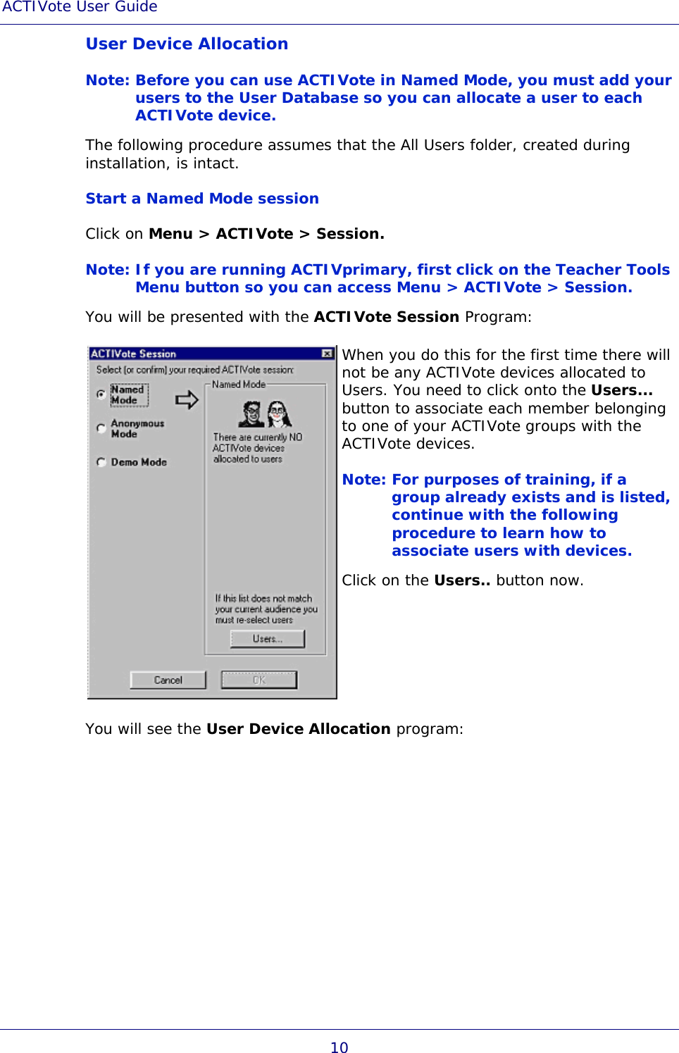 ACTIVote User Guide 10 User Device Allocation Note: Before you can use ACTIVote in Named Mode, you must add your users to the User Database so you can allocate a user to each ACTIVote device. The following procedure assumes that the All Users folder, created during installation, is intact. Start a Named Mode session Click on Menu &gt; ACTIVote &gt; Session. Note: If you are running ACTIVprimary, first click on the Teacher Tools Menu button so you can access Menu &gt; ACTIVote &gt; Session. You will be presented with the ACTIVote Session Program:  When you do this for the first time there will not be any ACTIVote devices allocated to Users. You need to click onto the Users... button to associate each member belonging to one of your ACTIVote groups with the ACTIVote devices. Note: For purposes of training, if a group already exists and is listed, continue with the following procedure to learn how to associate users with devices. Click on the Users.. button now. You will see the User Device Allocation program: 