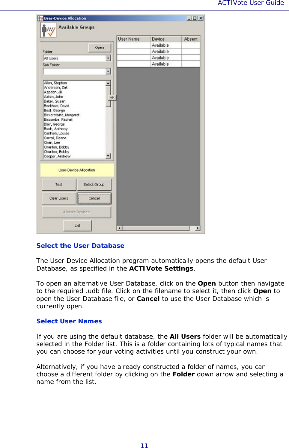 ACTIVote User Guide 11  Select the User Database The User Device Allocation program automatically opens the default User Database, as specified in the ACTIVote Settings. To open an alternative User Database, click on the Open button then navigate to the required .udb file. Click on the filename to select it, then click Open to open the User Database file, or Cancel to use the User Database which is currently open. Select User Names If you are using the default database, the All Users folder will be automatically selected in the Folder list. This is a folder containing lots of typical names that you can choose for your voting activities until you construct your own. Alternatively, if you have already constructed a folder of names, you can choose a different folder by clicking on the Folder down arrow and selecting a name from the list. 