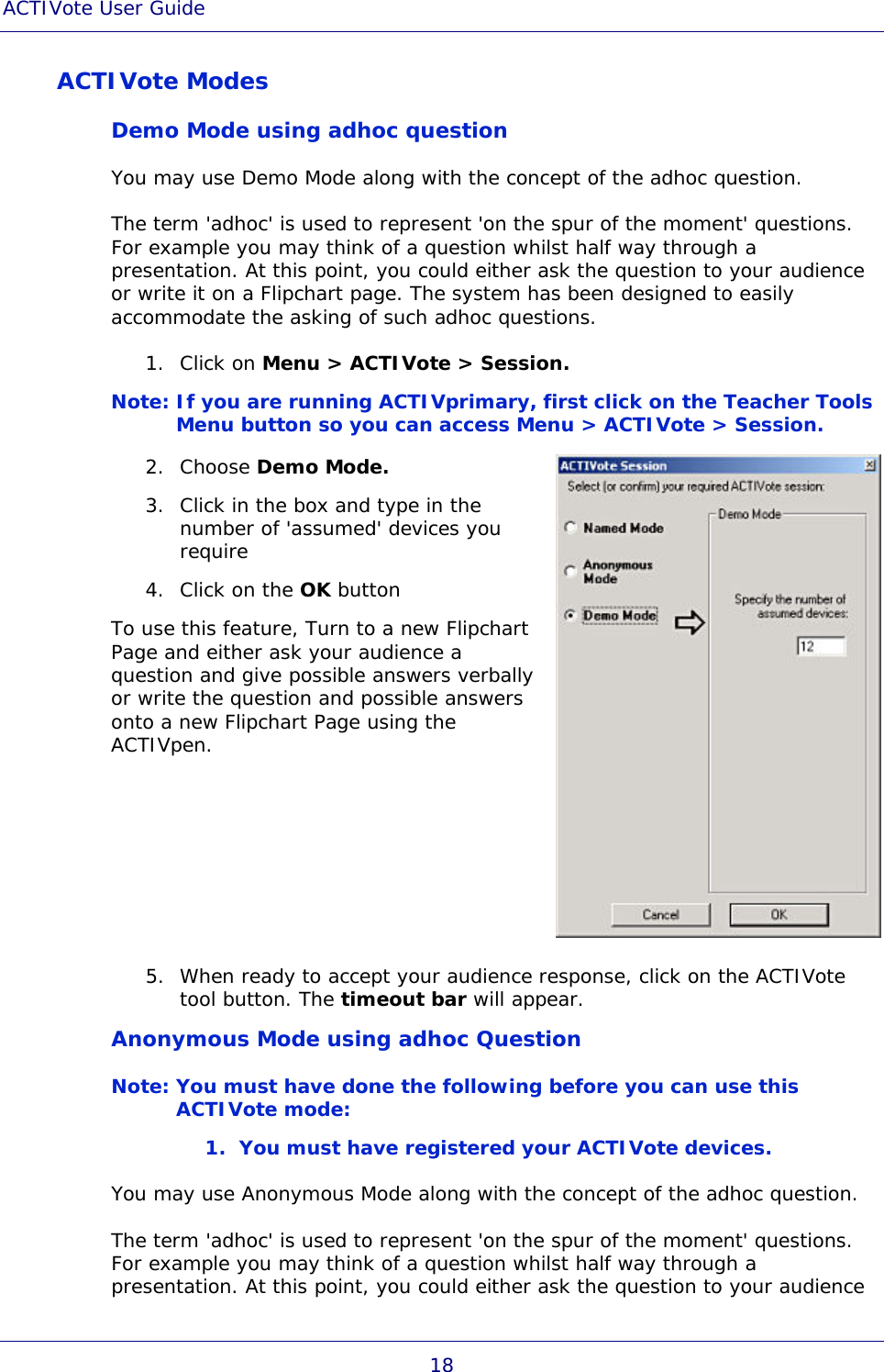 ACTIVote User Guide 18 ACTIVote Modes Demo Mode using adhoc question You may use Demo Mode along with the concept of the adhoc question. The term &apos;adhoc&apos; is used to represent &apos;on the spur of the moment&apos; questions. For example you may think of a question whilst half way through a presentation. At this point, you could either ask the question to your audience or write it on a Flipchart page. The system has been designed to easily accommodate the asking of such adhoc questions. 1. Click on Menu &gt; ACTIVote &gt; Session. Note: If you are running ACTIVprimary, first click on the Teacher Tools Menu button so you can access Menu &gt; ACTIVote &gt; Session. 2. Choose Demo Mode. 3. Click in the box and type in the number of &apos;assumed&apos; devices you require 4. Click on the OK button To use this feature, Turn to a new Flipchart Page and either ask your audience a question and give possible answers verbally or write the question and possible answers onto a new Flipchart Page using the ACTIVpen.  5. When ready to accept your audience response, click on the ACTIVote tool button. The timeout bar will appear. Anonymous Mode using adhoc Question Note: You must have done the following before you can use this ACTIVote mode: 1. You must have registered your ACTIVote devices. You may use Anonymous Mode along with the concept of the adhoc question. The term &apos;adhoc&apos; is used to represent &apos;on the spur of the moment&apos; questions. For example you may think of a question whilst half way through a presentation. At this point, you could either ask the question to your audience 