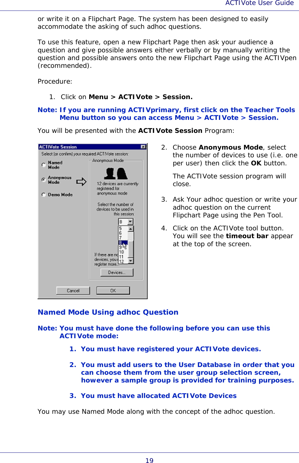 ACTIVote User Guide 19 or write it on a Flipchart Page. The system has been designed to easily accommodate the asking of such adhoc questions. To use this feature, open a new Flipchart Page then ask your audience a question and give possible answers either verbally or by manually writing the question and possible answers onto the new Flipchart Page using the ACTIVpen (recommended). Procedure: 1. Click on Menu &gt; ACTIVote &gt; Session. Note: If you are running ACTIVprimary, first click on the Teacher Tools Menu button so you can access Menu &gt; ACTIVote &gt; Session. You will be presented with the ACTIVote Session Program:  2. Choose Anonymous Mode, select the number of devices to use (i.e. one per user) then click the OK button.  The ACTIVote session program will close. 3. Ask Your adhoc question or write your adhoc question on the current Flipchart Page using the Pen Tool. 4. Click on the ACTIVote tool button. You will see the timeout bar appear at the top of the screen. Named Mode Using adhoc Question Note: You must have done the following before you can use this ACTIVote mode: 1. You must have registered your ACTIVote devices. 2. You must add users to the User Database in order that you can choose them from the user group selection screen, however a sample group is provided for training purposes. 3. You must have allocated ACTIVote Devices You may use Named Mode along with the concept of the adhoc question. 
