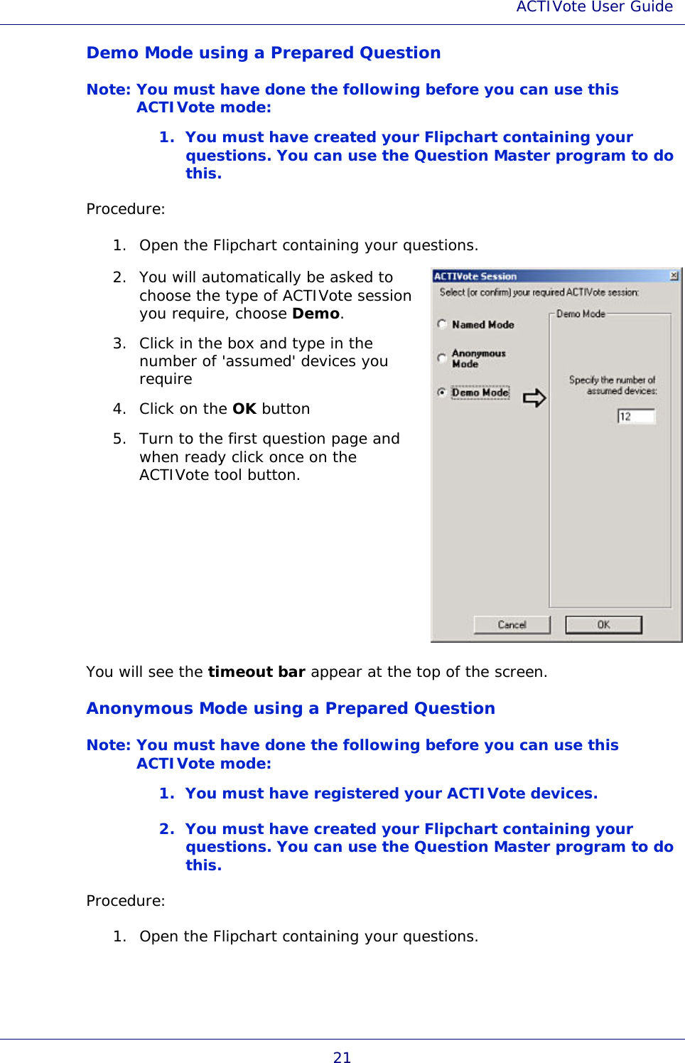 ACTIVote User Guide 21 Demo Mode using a Prepared Question Note: You must have done the following before you can use this ACTIVote mode: 1. You must have created your Flipchart containing your questions. You can use the Question Master program to do this. Procedure: 1. Open the Flipchart containing your questions. 2. You will automatically be asked to choose the type of ACTIVote session you require, choose Demo.  3. Click in the box and type in the number of &apos;assumed&apos; devices you require 4. Click on the OK button 5. Turn to the first question page and when ready click once on the ACTIVote tool button.  You will see the timeout bar appear at the top of the screen. Anonymous Mode using a Prepared Question Note: You must have done the following before you can use this ACTIVote mode: 1. You must have registered your ACTIVote devices. 2. You must have created your Flipchart containing your questions. You can use the Question Master program to do this. Procedure: 1. Open the Flipchart containing your questions. 