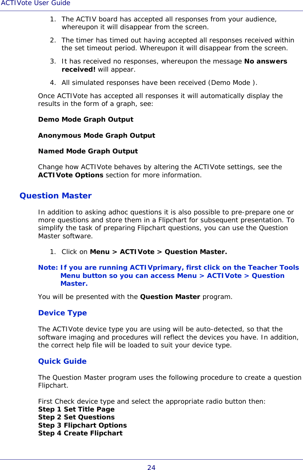 ACTIVote User Guide 24 1. The ACTIV board has accepted all responses from your audience, whereupon it will disappear from the screen. 2. The timer has timed out having accepted all responses received within the set timeout period. Whereupon it will disappear from the screen. 3. It has received no responses, whereupon the message No answers received! will appear. 4. All simulated responses have been received (Demo Mode ). Once ACTIVote has accepted all responses it will automatically display the results in the form of a graph, see: Demo Mode Graph Output Anonymous Mode Graph Output Named Mode Graph Output Change how ACTIVote behaves by altering the ACTIVote settings, see the ACTIVote Options section for more information. Question Master In addition to asking adhoc questions it is also possible to pre-prepare one or more questions and store them in a Flipchart for subsequent presentation. To simplify the task of preparing Flipchart questions, you can use the Question Master software. 1. Click on Menu &gt; ACTIVote &gt; Question Master. Note: If you are running ACTIVprimary, first click on the Teacher Tools Menu button so you can access Menu &gt; ACTIVote &gt; Question Master. You will be presented with the Question Master program. Device Type The ACTIVote device type you are using will be auto-detected, so that the software imaging and procedures will reflect the devices you have. In addition, the correct help file will be loaded to suit your device type. Quick Guide The Question Master program uses the following procedure to create a question Flipchart. First Check device type and select the appropriate radio button then: Step 1 Set Title Page Step 2 Set Questions Step 3 Flipchart Options Step 4 Create Flipchart 