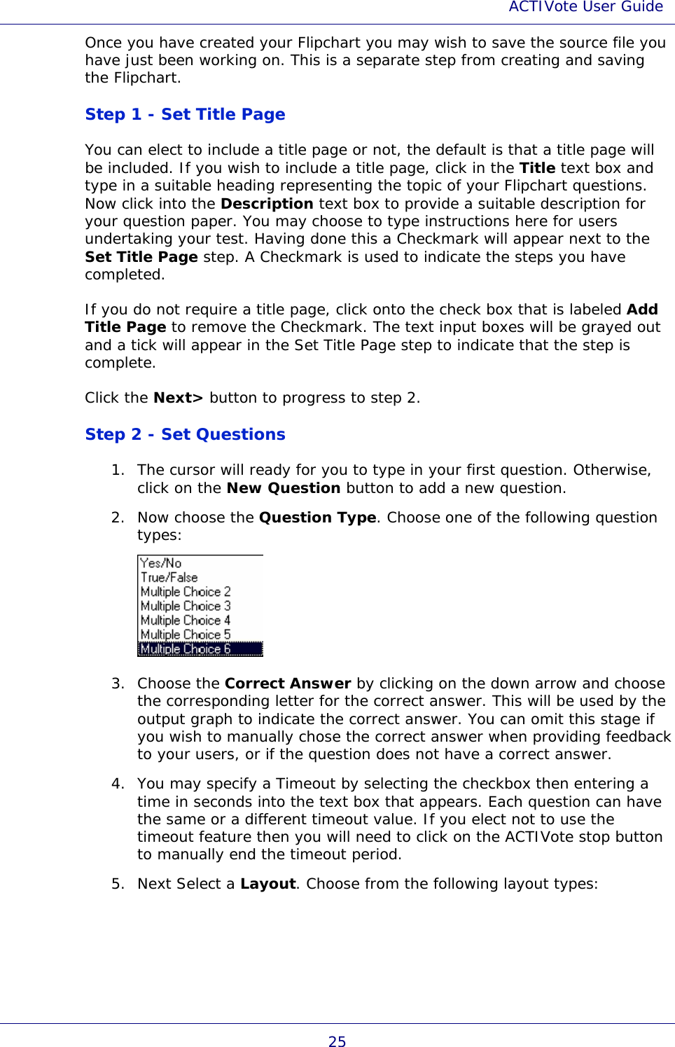 ACTIVote User Guide 25 Once you have created your Flipchart you may wish to save the source file you have just been working on. This is a separate step from creating and saving the Flipchart. Step 1 - Set Title Page You can elect to include a title page or not, the default is that a title page will be included. If you wish to include a title page, click in the Title text box and type in a suitable heading representing the topic of your Flipchart questions. Now click into the Description text box to provide a suitable description for your question paper. You may choose to type instructions here for users undertaking your test. Having done this a Checkmark will appear next to the Set Title Page step. A Checkmark is used to indicate the steps you have completed. If you do not require a title page, click onto the check box that is labeled Add Title Page to remove the Checkmark. The text input boxes will be grayed out and a tick will appear in the Set Title Page step to indicate that the step is complete. Click the Next&gt; button to progress to step 2. Step 2 - Set Questions 1. The cursor will ready for you to type in your first question. Otherwise, click on the New Question button to add a new question. 2. Now choose the Question Type. Choose one of the following question types:  3. Choose the Correct Answer by clicking on the down arrow and choose the corresponding letter for the correct answer. This will be used by the output graph to indicate the correct answer. You can omit this stage if you wish to manually chose the correct answer when providing feedback to your users, or if the question does not have a correct answer. 4. You may specify a Timeout by selecting the checkbox then entering a time in seconds into the text box that appears. Each question can have the same or a different timeout value. If you elect not to use the timeout feature then you will need to click on the ACTIVote stop button to manually end the timeout period. 5. Next Select a Layout. Choose from the following layout types: 