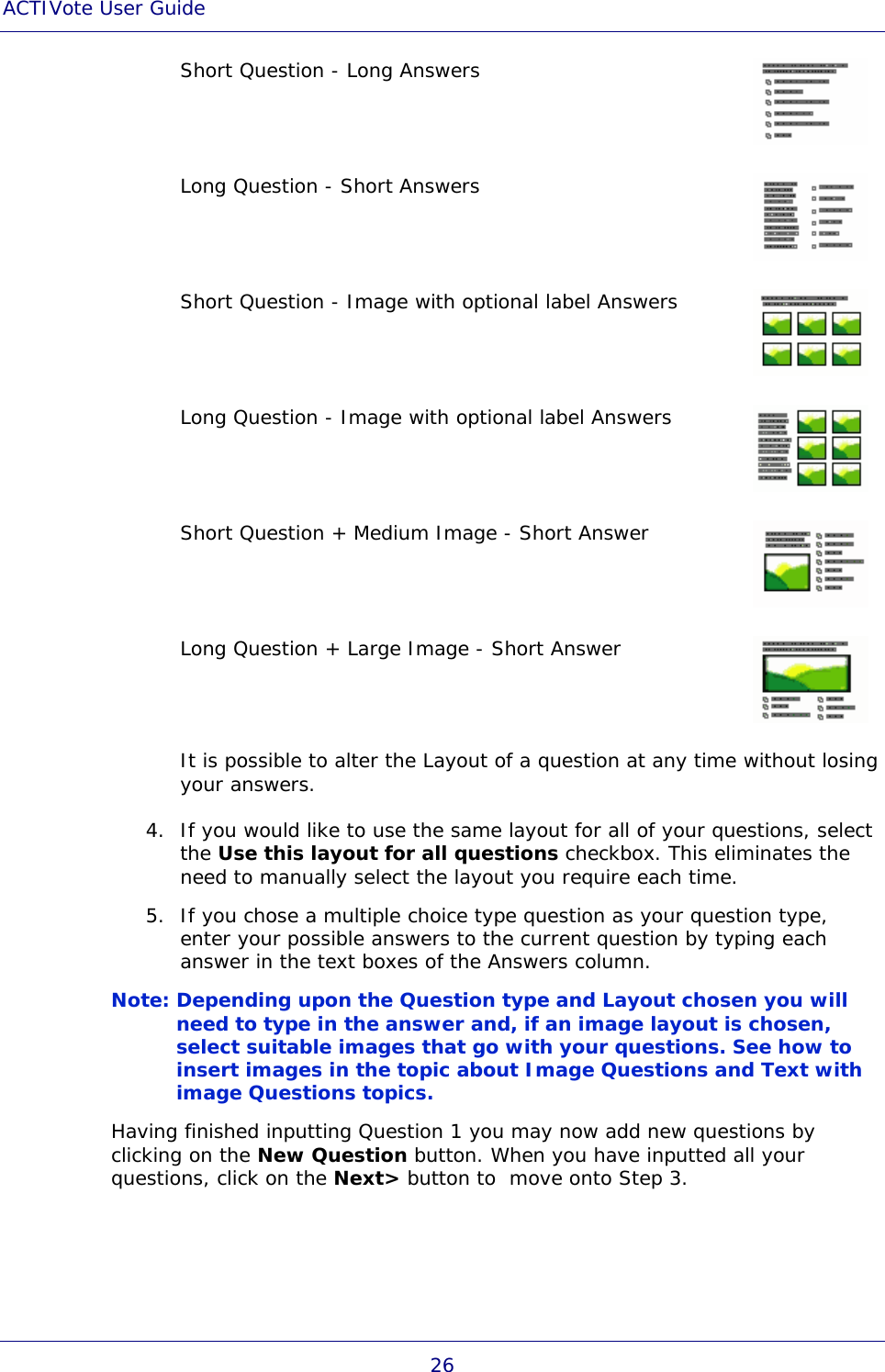 ACTIVote User Guide 26 Short Question - Long Answers  Long Question - Short Answers  Short Question - Image with optional label Answers  Long Question - Image with optional label Answers  Short Question + Medium Image - Short Answer  Long Question + Large Image - Short Answer  It is possible to alter the Layout of a question at any time without losing your answers. 4. If you would like to use the same layout for all of your questions, select the Use this layout for all questions checkbox. This eliminates the need to manually select the layout you require each time. 5. If you chose a multiple choice type question as your question type, enter your possible answers to the current question by typing each answer in the text boxes of the Answers column. Note: Depending upon the Question type and Layout chosen you will need to type in the answer and, if an image layout is chosen, select suitable images that go with your questions. See how to insert images in the topic about Image Questions and Text with image Questions topics. Having finished inputting Question 1 you may now add new questions by clicking on the New Question button. When you have inputted all your questions, click on the Next&gt; button to  move onto Step 3. 