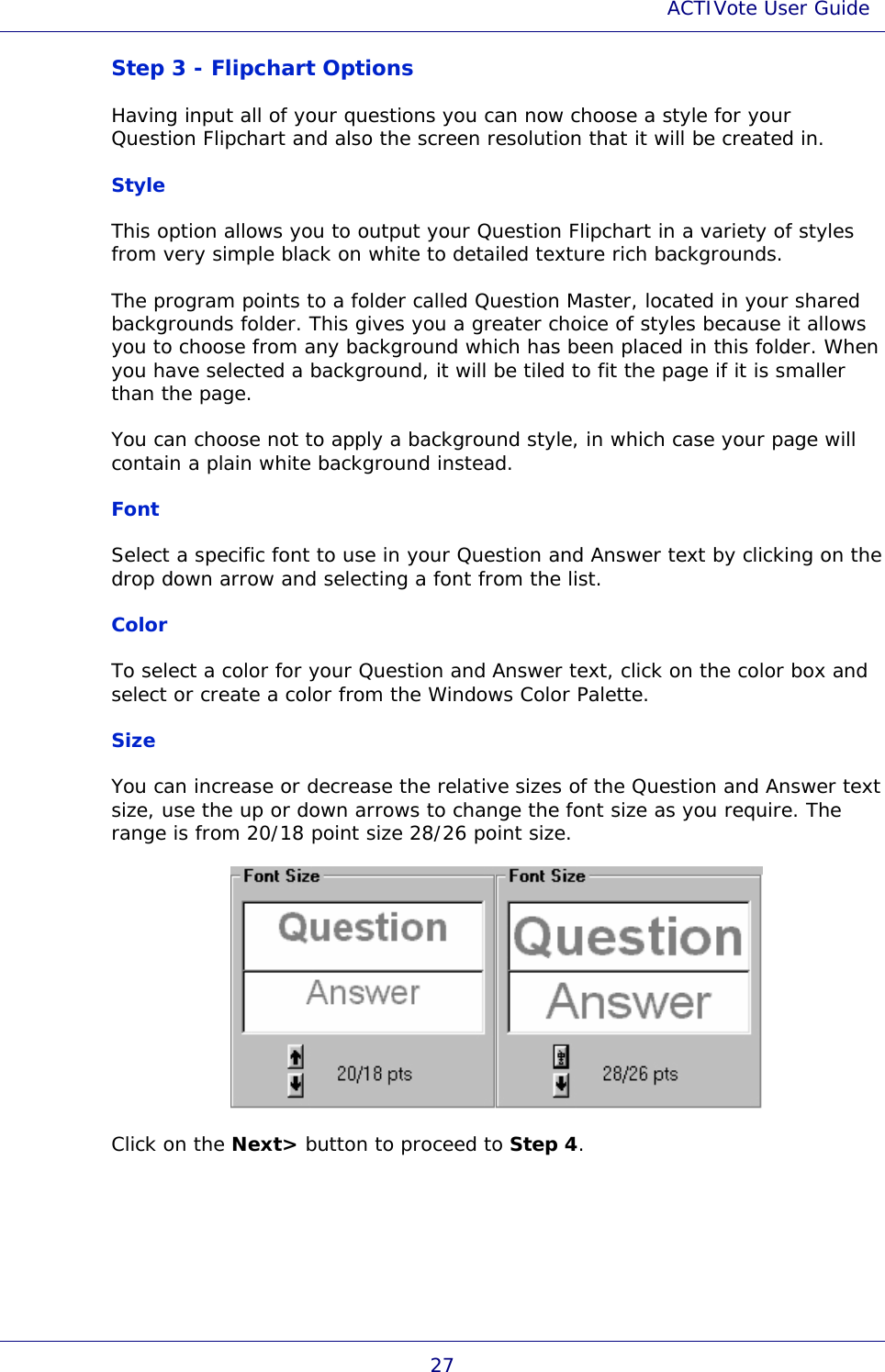 ACTIVote User Guide 27 Step 3 - Flipchart Options Having input all of your questions you can now choose a style for your Question Flipchart and also the screen resolution that it will be created in. Style This option allows you to output your Question Flipchart in a variety of styles from very simple black on white to detailed texture rich backgrounds. The program points to a folder called Question Master, located in your shared backgrounds folder. This gives you a greater choice of styles because it allows you to choose from any background which has been placed in this folder. When you have selected a background, it will be tiled to fit the page if it is smaller than the page.  You can choose not to apply a background style, in which case your page will contain a plain white background instead. Font Select a specific font to use in your Question and Answer text by clicking on the drop down arrow and selecting a font from the list. Color To select a color for your Question and Answer text, click on the color box and select or create a color from the Windows Color Palette. Size You can increase or decrease the relative sizes of the Question and Answer text size, use the up or down arrows to change the font size as you require. The range is from 20/18 point size 28/26 point size.  Click on the Next&gt; button to proceed to Step 4. 