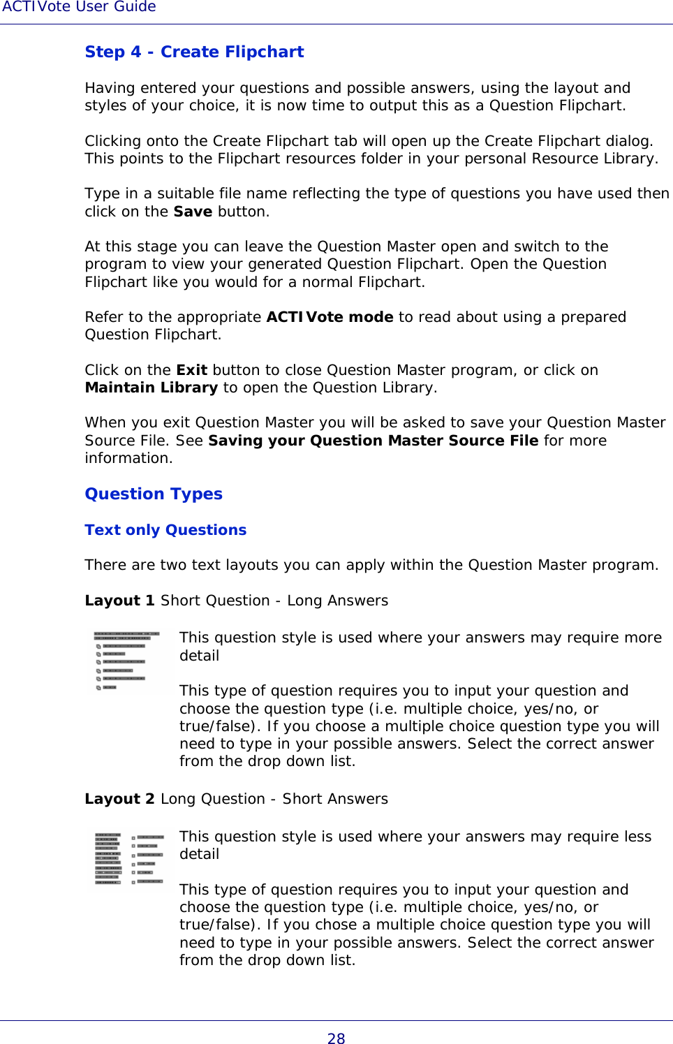 ACTIVote User Guide 28 Step 4 - Create Flipchart Having entered your questions and possible answers, using the layout and styles of your choice, it is now time to output this as a Question Flipchart. Clicking onto the Create Flipchart tab will open up the Create Flipchart dialog. This points to the Flipchart resources folder in your personal Resource Library. Type in a suitable file name reflecting the type of questions you have used then click on the Save button. At this stage you can leave the Question Master open and switch to the program to view your generated Question Flipchart. Open the Question Flipchart like you would for a normal Flipchart. Refer to the appropriate ACTIVote mode to read about using a prepared Question Flipchart. Click on the Exit button to close Question Master program, or click on Maintain Library to open the Question Library. When you exit Question Master you will be asked to save your Question Master Source File. See Saving your Question Master Source File for more information. Question Types Text only Questions There are two text layouts you can apply within the Question Master program. Layout 1 Short Question - Long Answers  This question style is used where your answers may require more detail This type of question requires you to input your question and choose the question type (i.e. multiple choice, yes/no, or true/false). If you choose a multiple choice question type you will need to type in your possible answers. Select the correct answer from the drop down list. Layout 2 Long Question - Short Answers  This question style is used where your answers may require less detail This type of question requires you to input your question and choose the question type (i.e. multiple choice, yes/no, or true/false). If you chose a multiple choice question type you will need to type in your possible answers. Select the correct answer from the drop down list. 