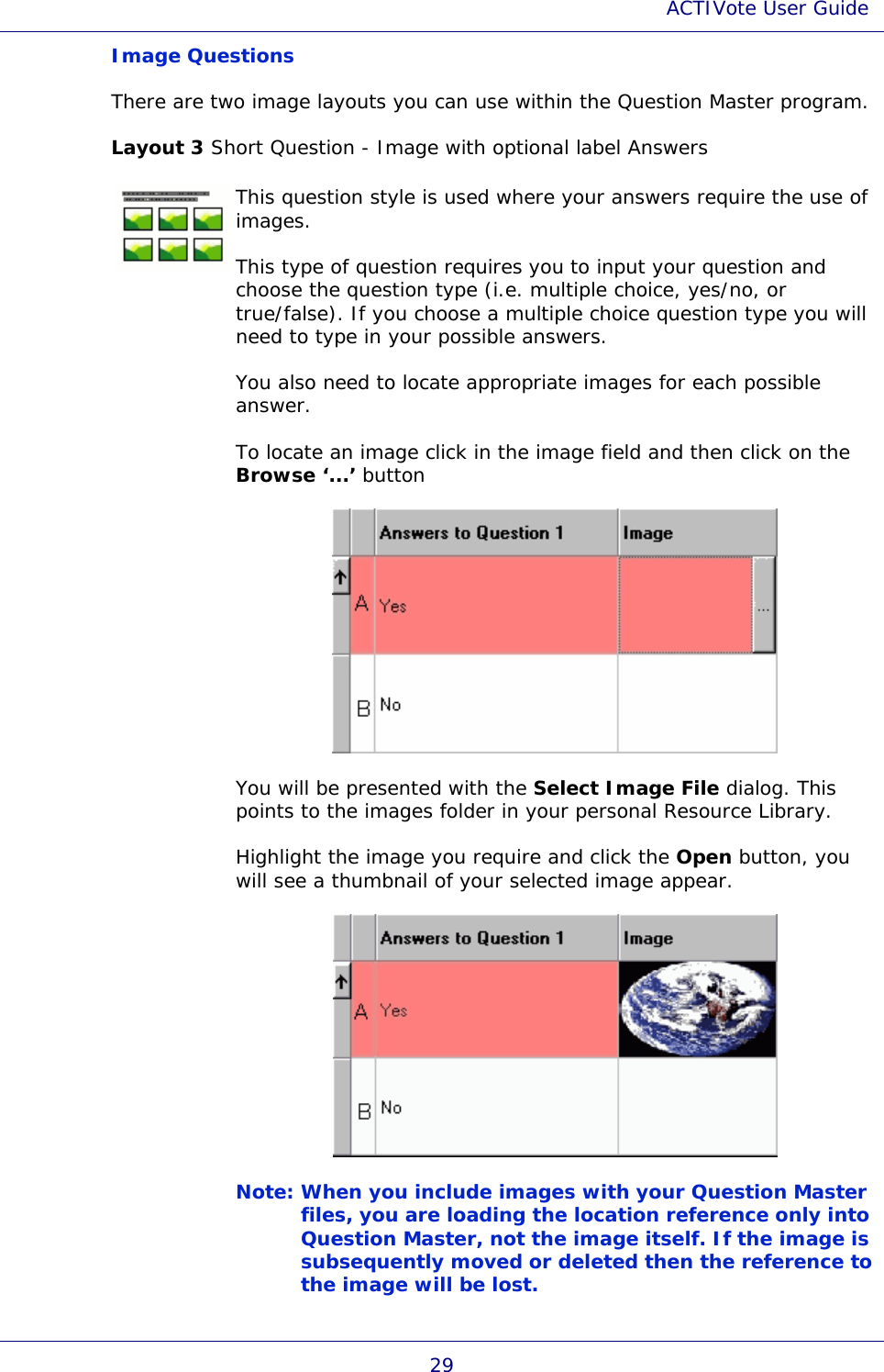 ACTIVote User Guide 29 Image Questions There are two image layouts you can use within the Question Master program. Layout 3 Short Question - Image with optional label Answers  This question style is used where your answers require the use of images. This type of question requires you to input your question and choose the question type (i.e. multiple choice, yes/no, or true/false). If you choose a multiple choice question type you will need to type in your possible answers. You also need to locate appropriate images for each possible answer. To locate an image click in the image field and then click on the Browse ‘...’ button  You will be presented with the Select Image File dialog. This points to the images folder in your personal Resource Library. Highlight the image you require and click the Open button, you will see a thumbnail of your selected image appear.  Note: When you include images with your Question Master files, you are loading the location reference only into Question Master, not the image itself. If the image is subsequently moved or deleted then the reference to the image will be lost.  