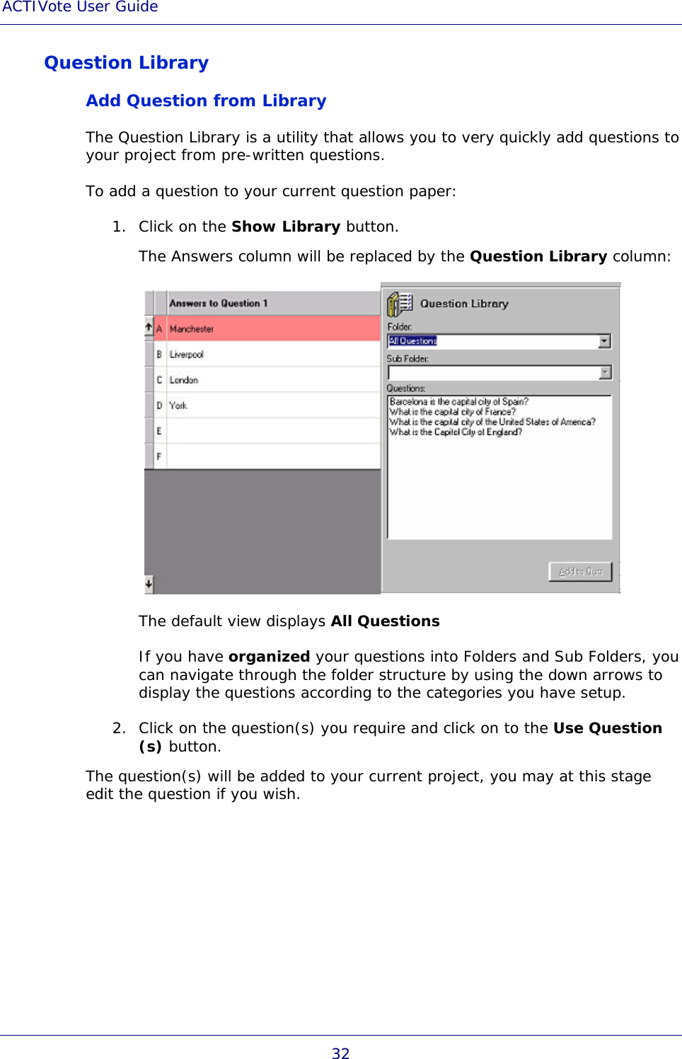 ACTIVote User Guide 32 Question Library Add Question from Library The Question Library is a utility that allows you to very quickly add questions to your project from pre-written questions. To add a question to your current question paper: 1. Click on the Show Library button. The Answers column will be replaced by the Question Library column:  The default view displays All Questions If you have organized your questions into Folders and Sub Folders, you can navigate through the folder structure by using the down arrows to display the questions according to the categories you have setup. 2. Click on the question(s) you require and click on to the Use Question (s) button. The question(s) will be added to your current project, you may at this stage edit the question if you wish. 