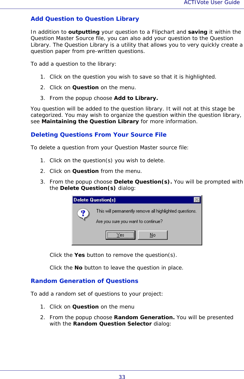 ACTIVote User Guide 33 Add Question to Question Library In addition to outputting your question to a Flipchart and saving it within the Question Master Source file, you can also add your question to the Question Library. The Question Library is a utility that allows you to very quickly create a question paper from pre-written questions. To add a question to the library: 1. Click on the question you wish to save so that it is highlighted. 2. Click on Question on the menu. 3. From the popup choose Add to Library. You question will be added to the question library. It will not at this stage be categorized. You may wish to organize the question within the question library, see Maintaining the Question Library for more information. Deleting Questions From Your Source File To delete a question from your Question Master source file: 1. Click on the question(s) you wish to delete. 2. Click on Question from the menu. 3. From the popup choose Delete Question(s). You will be prompted with the Delete Question(s) dialog:  Click the Yes button to remove the question(s). Click the No button to leave the question in place. Random Generation of Questions To add a random set of questions to your project: 1. Click on Question on the menu 2. From the popup choose Random Generation. You will be presented with the Random Question Selector dialog: 