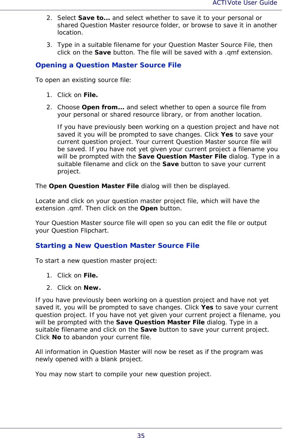 ACTIVote User Guide 35 2. Select Save to... and select whether to save it to your personal or shared Question Master resource folder, or browse to save it in another location. 3. Type in a suitable filename for your Question Master Source File, then click on the Save button. The file will be saved with a .qmf extension. Opening a Question Master Source File To open an existing source file: 1. Click on File. 2. Choose Open from... and select whether to open a source file from your personal or shared resource library, or from another location. If you have previously been working on a question project and have not saved it you will be prompted to save changes. Click Yes to save your current question project. Your current Question Master source file will be saved. If you have not yet given your current project a filename you will be prompted with the Save Question Master File dialog. Type in a suitable filename and click on the Save button to save your current project. The Open Question Master File dialog will then be displayed. Locate and click on your question master project file, which will have the extension .qmf. Then click on the Open button. Your Question Master source file will open so you can edit the file or output your Question Flipchart. Starting a New Question Master Source File To start a new question master project: 1. Click on File. 2. Click on New. If you have previously been working on a question project and have not yet saved it, you will be prompted to save changes. Click Yes to save your current question project. If you have not yet given your current project a filename, you will be prompted with the Save Question Master File dialog. Type in a suitable filename and click on the Save button to save your current project. Click No to abandon your current file. All information in Question Master will now be reset as if the program was newly opened with a blank project. You may now start to compile your new question project. 