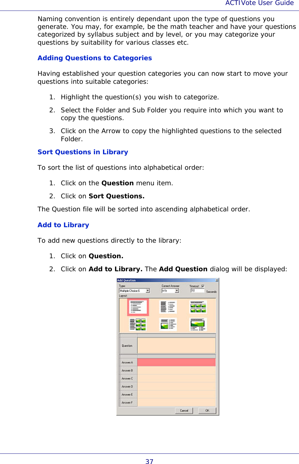 ACTIVote User Guide 37 Naming convention is entirely dependant upon the type of questions you generate. You may, for example, be the math teacher and have your questions categorized by syllabus subject and by level, or you may categorize your questions by suitability for various classes etc. Adding Questions to Categories Having established your question categories you can now start to move your questions into suitable categories: 1. Highlight the question(s) you wish to categorize. 2. Select the Folder and Sub Folder you require into which you want to copy the questions. 3. Click on the Arrow to copy the highlighted questions to the selected Folder.  Sort Questions in Library To sort the list of questions into alphabetical order: 1. Click on the Question menu item. 2. Click on Sort Questions. The Question file will be sorted into ascending alphabetical order.  Add to Library To add new questions directly to the library: 1. Click on Question. 2. Click on Add to Library. The Add Question dialog will be displayed:  