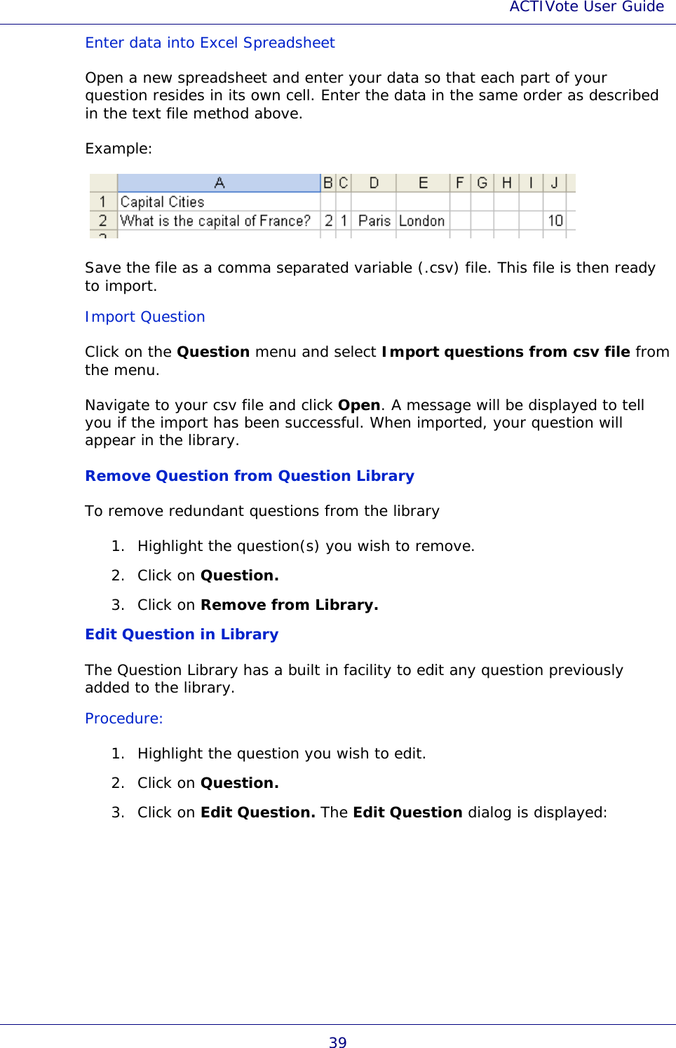 ACTIVote User Guide 39 Enter data into Excel Spreadsheet Open a new spreadsheet and enter your data so that each part of your question resides in its own cell. Enter the data in the same order as described in the text file method above. Example:   Save the file as a comma separated variable (.csv) file. This file is then ready to import. Import Question Click on the Question menu and select Import questions from csv file from the menu. Navigate to your csv file and click Open. A message will be displayed to tell you if the import has been successful. When imported, your question will appear in the library. Remove Question from Question Library To remove redundant questions from the library 1. Highlight the question(s) you wish to remove. 2. Click on Question. 3. Click on Remove from Library. Edit Question in Library The Question Library has a built in facility to edit any question previously added to the library. Procedure: 1. Highlight the question you wish to edit. 2. Click on Question. 3. Click on Edit Question. The Edit Question dialog is displayed: 