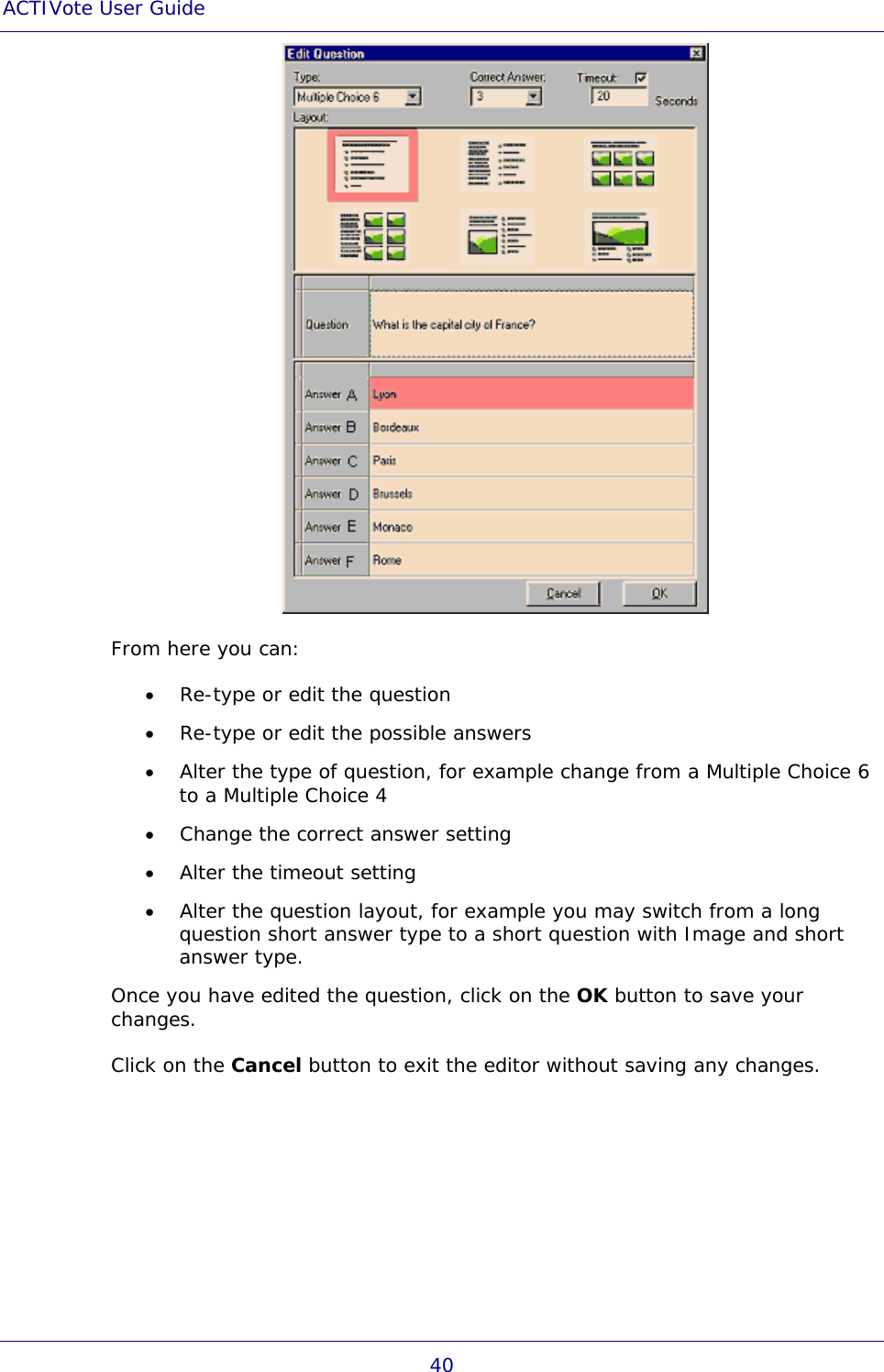 ACTIVote User Guide 40  From here you can: • Re-type or edit the question • Re-type or edit the possible answers • Alter the type of question, for example change from a Multiple Choice 6 to a Multiple Choice 4 • Change the correct answer setting • Alter the timeout setting • Alter the question layout, for example you may switch from a long question short answer type to a short question with Image and short answer type. Once you have edited the question, click on the OK button to save your changes. Click on the Cancel button to exit the editor without saving any changes.  