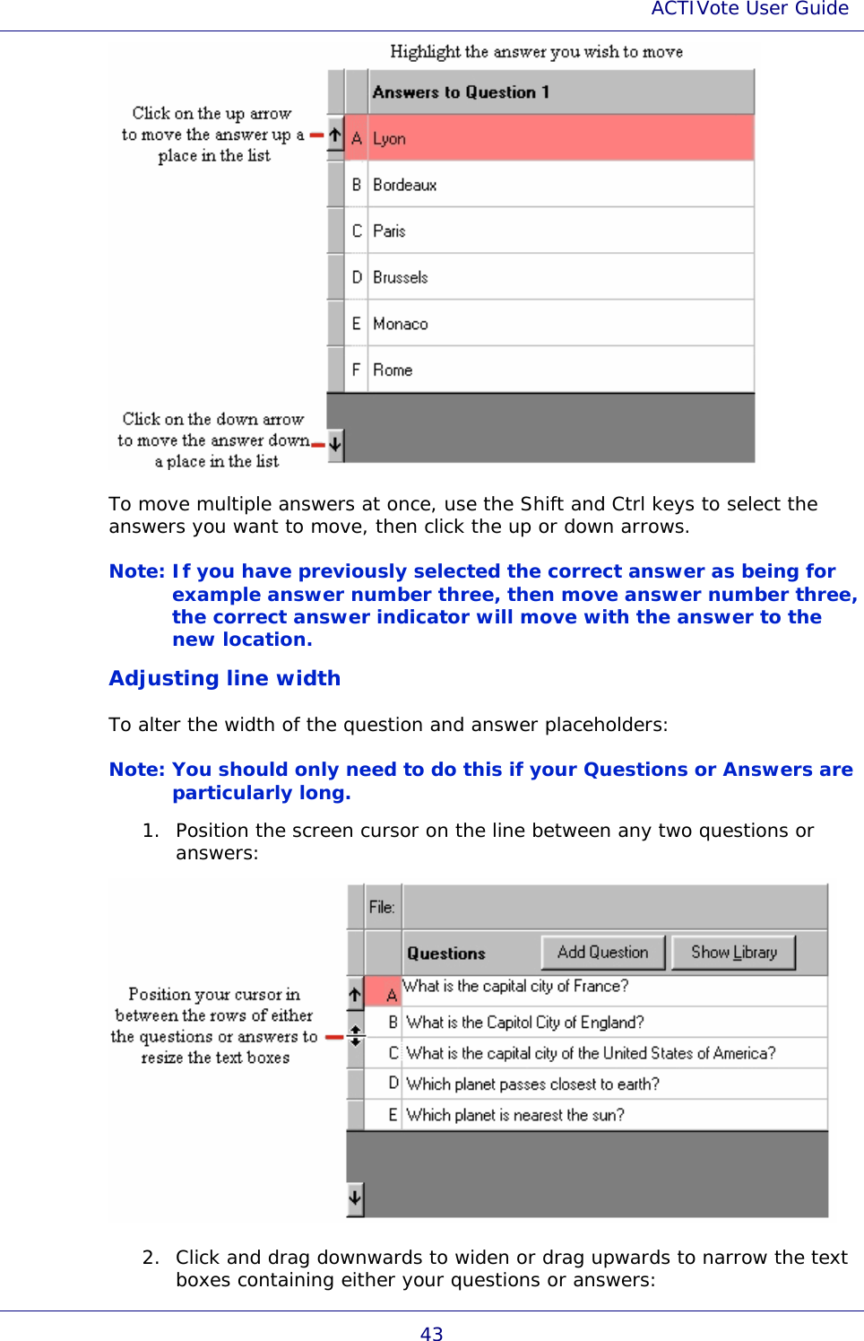 ACTIVote User Guide 43  To move multiple answers at once, use the Shift and Ctrl keys to select the answers you want to move, then click the up or down arrows. Note: If you have previously selected the correct answer as being for example answer number three, then move answer number three, the correct answer indicator will move with the answer to the new location.  Adjusting line width To alter the width of the question and answer placeholders: Note: You should only need to do this if your Questions or Answers are particularly long.  1. Position the screen cursor on the line between any two questions or answers:  2. Click and drag downwards to widen or drag upwards to narrow the text boxes containing either your questions or answers: 