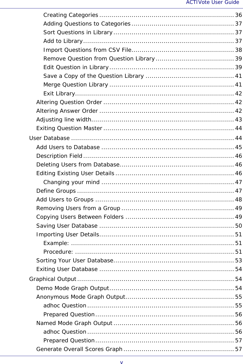 ACTIVote User Guide v Creating Categories ...................................................................36 Adding Questions to Categories...................................................37 Sort Questions in Library............................................................37 Add to Library...........................................................................37 Import Questions from CSV File...................................................38 Remove Question from Question Library.......................................39 Edit Question in Library..............................................................39 Save a Copy of the Question Library ............................................41 Merge Question Library ..............................................................41 Exit Library...............................................................................42 Altering Question Order .................................................................42 Altering Answer Order ...................................................................42 Adjusting line width.......................................................................43 Exiting Question Master .................................................................44 User Database .................................................................................44 Add Users to Database ..................................................................45 Description Field...........................................................................46 Deleting Users from Database.........................................................46 Editing Existing User Details ...........................................................46 Changing your mind ..................................................................47 Define Groups ..............................................................................47 Add Users to Groups .....................................................................48 Removing Users from a Group ........................................................49 Copying Users Between Folders ......................................................49 Saving User Database ...................................................................50 Importing User Details...................................................................51 Example: .................................................................................51 Procedure: ...............................................................................51 Sorting Your User Database............................................................53 Exiting User Database ...................................................................54 Graphical Output..............................................................................54 Demo Mode Graph Output..............................................................54 Anonymous Mode Graph Output......................................................55 adhoc Question.........................................................................55 Prepared Question.....................................................................56 Named Mode Graph Output............................................................56 adhoc Question.........................................................................56 Prepared Question.....................................................................57 Generate Overall Scores Graph.......................................................57 