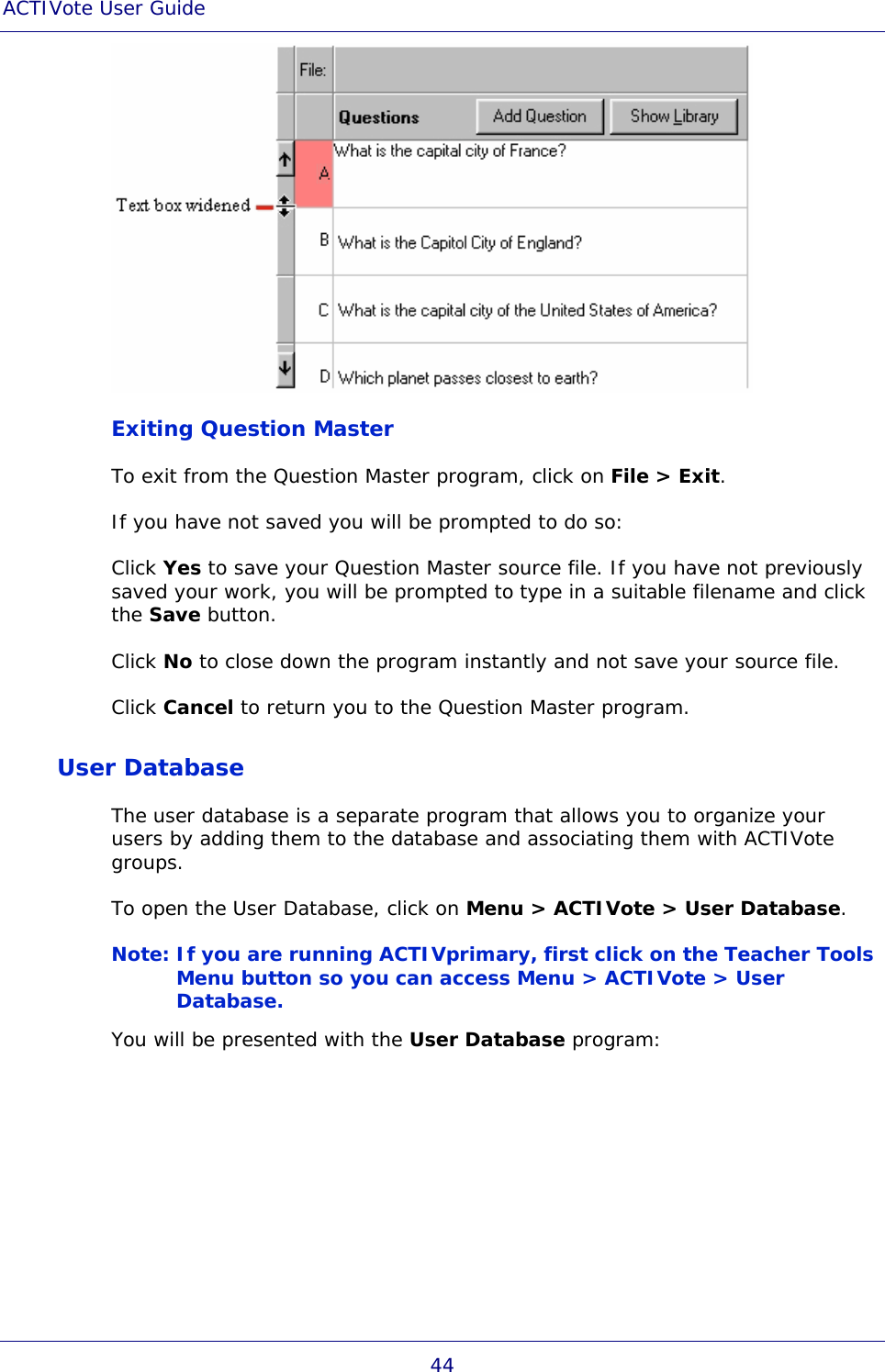 ACTIVote User Guide 44  Exiting Question Master To exit from the Question Master program, click on File &gt; Exit. If you have not saved you will be prompted to do so:  Click Yes to save your Question Master source file. If you have not previously saved your work, you will be prompted to type in a suitable filename and click the Save button.  Click No to close down the program instantly and not save your source file. Click Cancel to return you to the Question Master program. User Database The user database is a separate program that allows you to organize your users by adding them to the database and associating them with ACTIVote groups. To open the User Database, click on Menu &gt; ACTIVote &gt; User Database. Note: If you are running ACTIVprimary, first click on the Teacher Tools Menu button so you can access Menu &gt; ACTIVote &gt; User Database. You will be presented with the User Database program: 