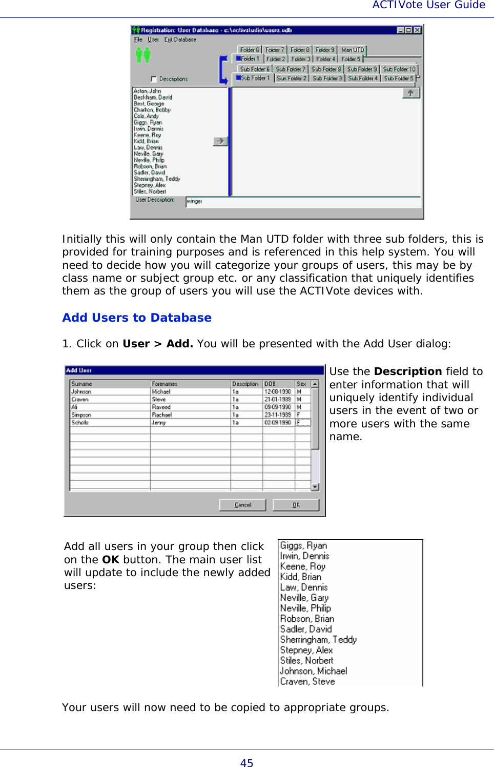 ACTIVote User Guide 45  Initially this will only contain the Man UTD folder with three sub folders, this is provided for training purposes and is referenced in this help system. You will need to decide how you will categorize your groups of users, this may be by class name or subject group etc. or any classification that uniquely identifies them as the group of users you will use the ACTIVote devices with. Add Users to Database 1. Click on User &gt; Add. You will be presented with the Add User dialog:  Use the Description field to enter information that will uniquely identify individual users in the event of two or more users with the same name. Add all users in your group then click on the OK button. The main user list will update to include the newly added users:  Your users will now need to be copied to appropriate groups. 