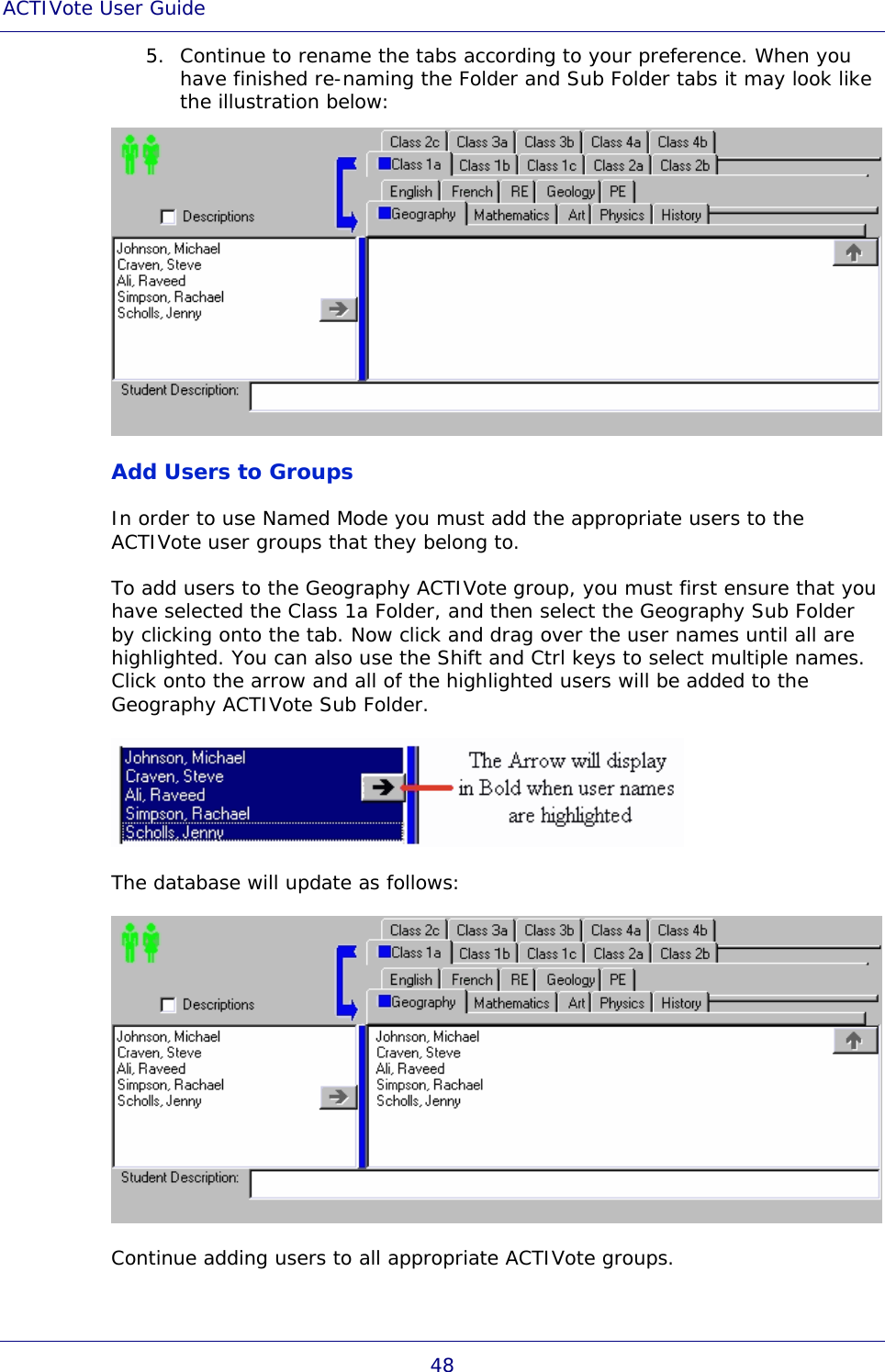 ACTIVote User Guide 48 5. Continue to rename the tabs according to your preference. When you have finished re-naming the Folder and Sub Folder tabs it may look like the illustration below:  Add Users to Groups In order to use Named Mode you must add the appropriate users to the ACTIVote user groups that they belong to. To add users to the Geography ACTIVote group, you must first ensure that you have selected the Class 1a Folder, and then select the Geography Sub Folder by clicking onto the tab. Now click and drag over the user names until all are highlighted. You can also use the Shift and Ctrl keys to select multiple names. Click onto the arrow and all of the highlighted users will be added to the Geography ACTIVote Sub Folder.  The database will update as follows:  Continue adding users to all appropriate ACTIVote groups. 