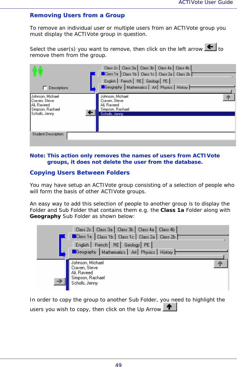 ACTIVote User Guide 49 Removing Users from a Group To remove an individual user or multiple users from an ACTIVote group you must display the ACTIVote group in question. Select the user(s) you want to remove, then click on the left arrow   to remove them from the group.  Note: This action only removes the names of users from ACTIVote groups, it does not delete the user from the database. Copying Users Between Folders You may have setup an ACTIVote group consisting of a selection of people who will form the basis of other ACTIVote groups. An easy way to add this selection of people to another group is to display the Folder and Sub Folder that contains them e.g. the Class 1a Folder along with Geography Sub Folder as shown below:  In order to copy the group to another Sub Folder, you need to highlight the users you wish to copy, then click on the Up Arrow   