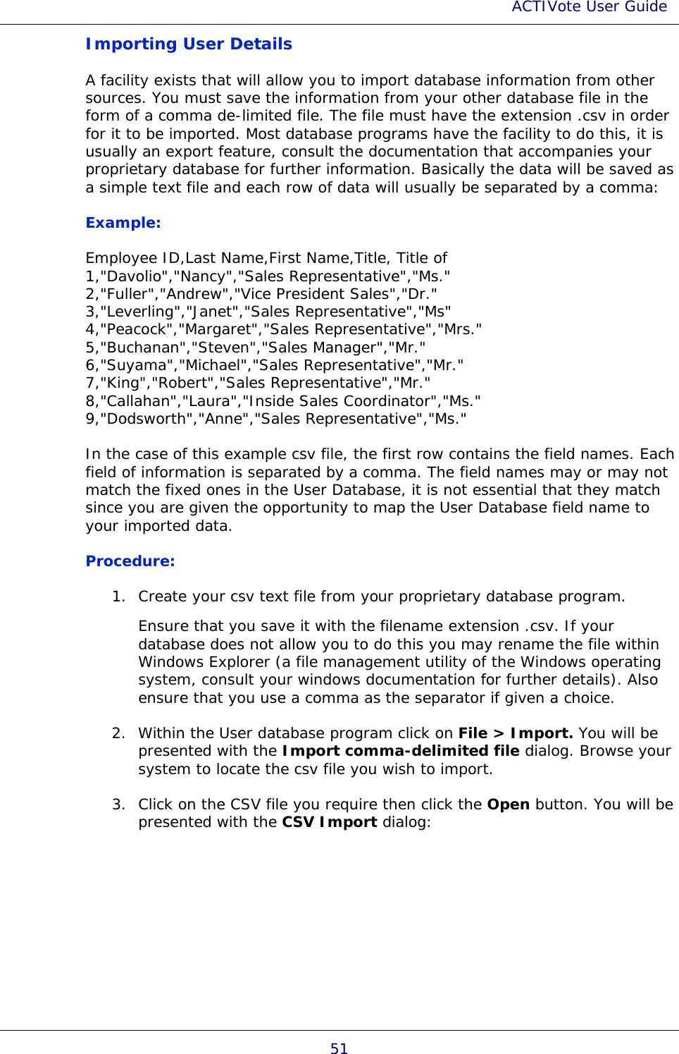 ACTIVote User Guide 51 Importing User Details A facility exists that will allow you to import database information from other sources. You must save the information from your other database file in the form of a comma de-limited file. The file must have the extension .csv in order for it to be imported. Most database programs have the facility to do this, it is usually an export feature, consult the documentation that accompanies your proprietary database for further information. Basically the data will be saved as a simple text file and each row of data will usually be separated by a comma: Example: Employee ID,Last Name,First Name,Title, Title of 1,&quot;Davolio&quot;,&quot;Nancy&quot;,&quot;Sales Representative&quot;,&quot;Ms.&quot; 2,&quot;Fuller&quot;,&quot;Andrew&quot;,&quot;Vice President Sales&quot;,&quot;Dr.&quot; 3,&quot;Leverling&quot;,&quot;Janet&quot;,&quot;Sales Representative&quot;,&quot;Ms&quot; 4,&quot;Peacock&quot;,&quot;Margaret&quot;,&quot;Sales Representative&quot;,&quot;Mrs.&quot; 5,&quot;Buchanan&quot;,&quot;Steven&quot;,&quot;Sales Manager&quot;,&quot;Mr.&quot; 6,&quot;Suyama&quot;,&quot;Michael&quot;,&quot;Sales Representative&quot;,&quot;Mr.&quot; 7,&quot;King&quot;,&quot;Robert&quot;,&quot;Sales Representative&quot;,&quot;Mr.&quot; 8,&quot;Callahan&quot;,&quot;Laura&quot;,&quot;Inside Sales Coordinator&quot;,&quot;Ms.&quot; 9,&quot;Dodsworth&quot;,&quot;Anne&quot;,&quot;Sales Representative&quot;,&quot;Ms.&quot; In the case of this example csv file, the first row contains the field names. Each field of information is separated by a comma. The field names may or may not match the fixed ones in the User Database, it is not essential that they match since you are given the opportunity to map the User Database field name to your imported data. Procedure: 1. Create your csv text file from your proprietary database program.  Ensure that you save it with the filename extension .csv. If your database does not allow you to do this you may rename the file within Windows Explorer (a file management utility of the Windows operating system, consult your windows documentation for further details). Also ensure that you use a comma as the separator if given a choice. 2. Within the User database program click on File &gt; Import. You will be presented with the Import comma-delimited file dialog. Browse your system to locate the csv file you wish to import. 3. Click on the CSV file you require then click the Open button. You will be presented with the CSV Import dialog: 