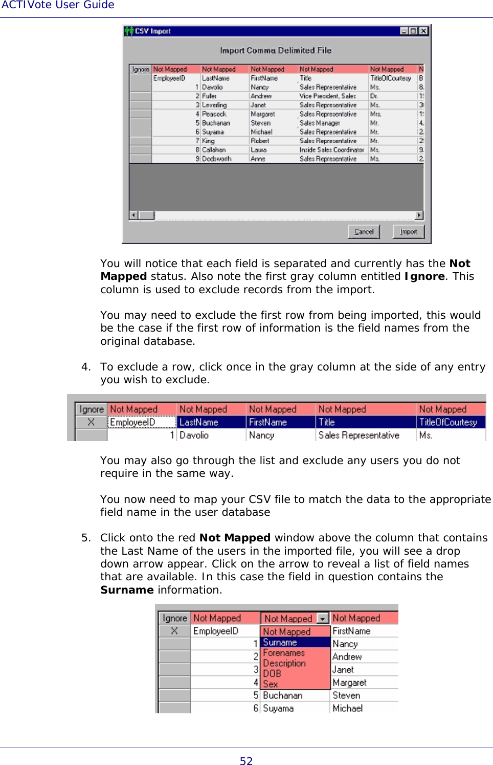 ACTIVote User Guide 52  You will notice that each field is separated and currently has the Not Mapped status. Also note the first gray column entitled Ignore. This column is used to exclude records from the import. You may need to exclude the first row from being imported, this would be the case if the first row of information is the field names from the original database. 4. To exclude a row, click once in the gray column at the side of any entry you wish to exclude.  You may also go through the list and exclude any users you do not require in the same way. You now need to map your CSV file to match the data to the appropriate field name in the user database 5. Click onto the red Not Mapped window above the column that contains the Last Name of the users in the imported file, you will see a drop down arrow appear. Click on the arrow to reveal a list of field names that are available. In this case the field in question contains the Surname information.  