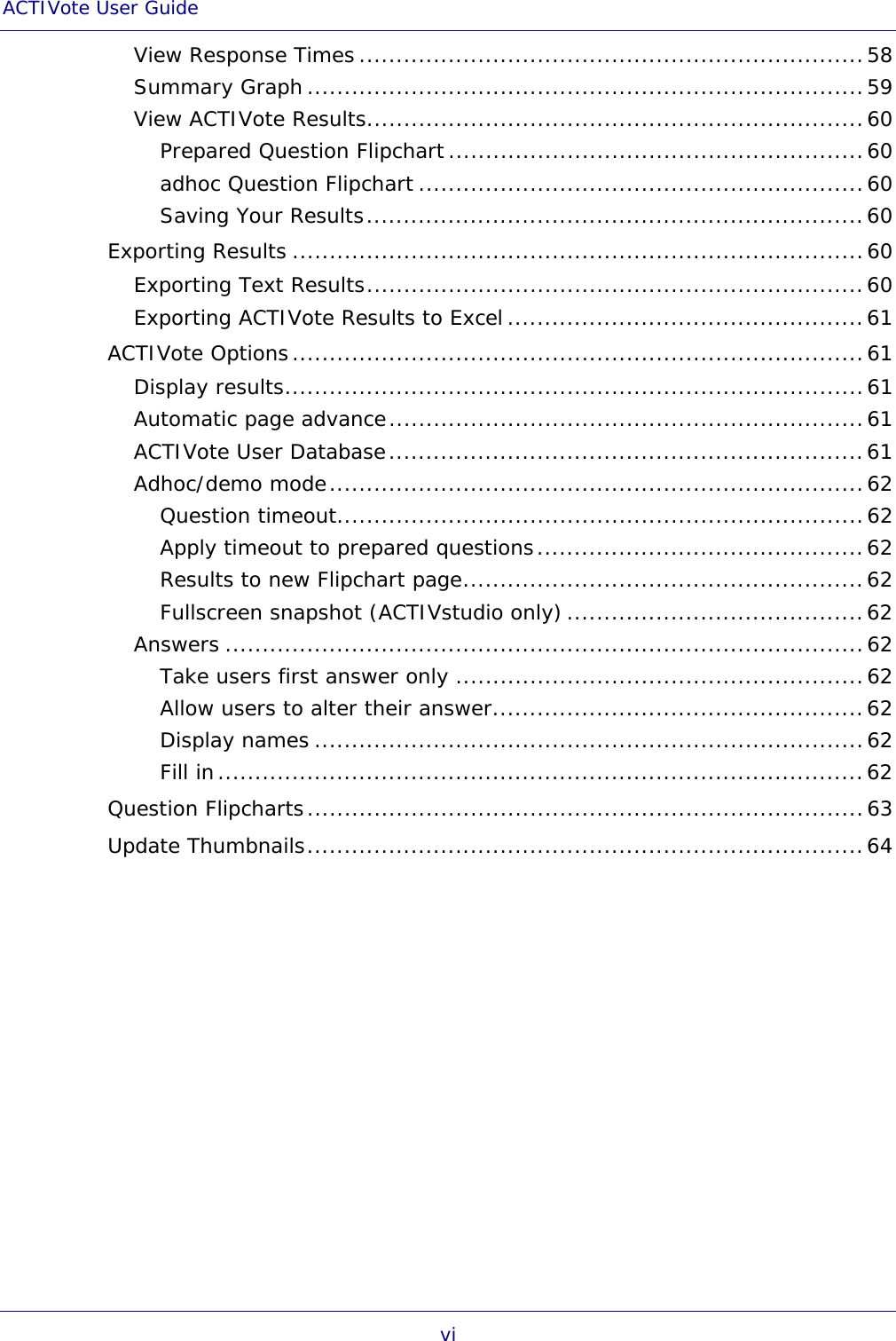 ACTIVote User Guide vi View Response Times ....................................................................58 Summary Graph ...........................................................................59 View ACTIVote Results...................................................................60 Prepared Question Flipchart........................................................60 adhoc Question Flipchart ............................................................60 Saving Your Results...................................................................60 Exporting Results .............................................................................60 Exporting Text Results...................................................................60 Exporting ACTIVote Results to Excel ................................................61 ACTIVote Options.............................................................................61 Display results..............................................................................61 Automatic page advance................................................................61 ACTIVote User Database................................................................61 Adhoc/demo mode........................................................................62 Question timeout.......................................................................62 Apply timeout to prepared questions............................................62 Results to new Flipchart page......................................................62 Fullscreen snapshot (ACTIVstudio only) ........................................62 Answers ......................................................................................62 Take users first answer only .......................................................62 Allow users to alter their answer..................................................62 Display names ..........................................................................62 Fill in.......................................................................................62 Question Flipcharts...........................................................................63 Update Thumbnails...........................................................................64 