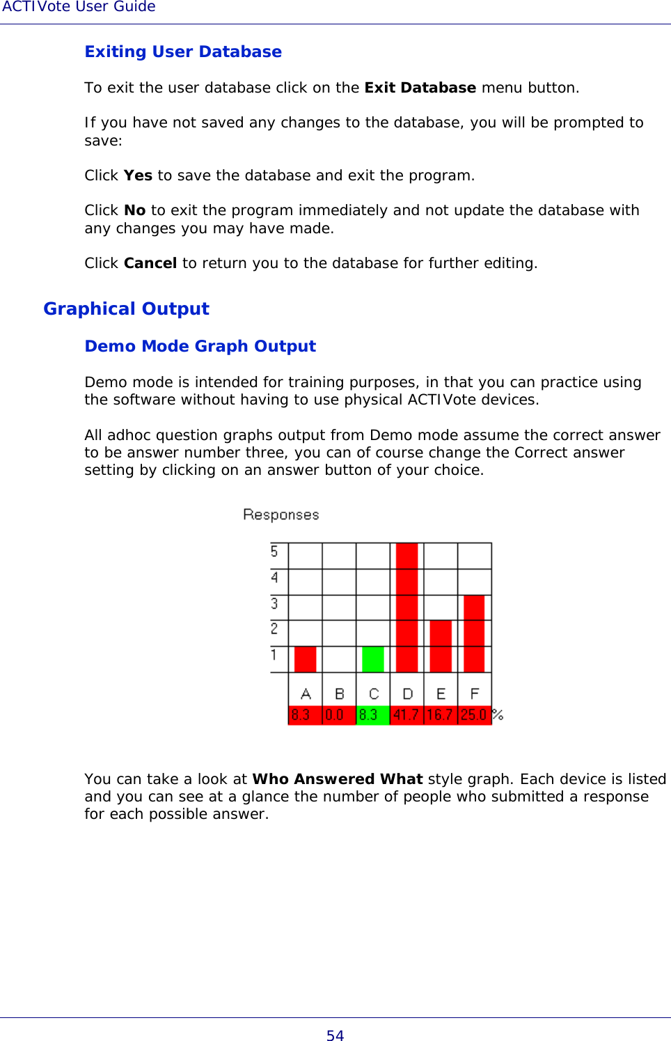ACTIVote User Guide 54 Exiting User Database To exit the user database click on the Exit Database menu button. If you have not saved any changes to the database, you will be prompted to save: Click Yes to save the database and exit the program. Click No to exit the program immediately and not update the database with any changes you may have made. Click Cancel to return you to the database for further editing. Graphical Output Demo Mode Graph Output Demo mode is intended for training purposes, in that you can practice using the software without having to use physical ACTIVote devices. All adhoc question graphs output from Demo mode assume the correct answer to be answer number three, you can of course change the Correct answer setting by clicking on an answer button of your choice.  You can take a look at Who Answered What style graph. Each device is listed and you can see at a glance the number of people who submitted a response for each possible answer. 