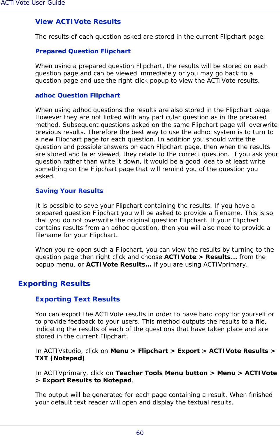 ACTIVote User Guide 60 View ACTIVote Results The results of each question asked are stored in the current Flipchart page. Prepared Question Flipchart When using a prepared question Flipchart, the results will be stored on each question page and can be viewed immediately or you may go back to a question page and use the right click popup to view the ACTIVote results. adhoc Question Flipchart When using adhoc questions the results are also stored in the Flipchart page. However they are not linked with any particular question as in the prepared method. Subsequent questions asked on the same Flipchart page will overwrite previous results. Therefore the best way to use the adhoc system is to turn to a new Flipchart page for each question. In addition you should write the question and possible answers on each Flipchart page, then when the results are stored and later viewed, they relate to the correct question. If you ask your question rather than write it down, it would be a good idea to at least write something on the Flipchart page that will remind you of the question you asked. Saving Your Results It is possible to save your Flipchart containing the results. If you have a prepared question Flipchart you will be asked to provide a filename. This is so that you do not overwrite the original question Flipchart. If your Flipchart contains results from an adhoc question, then you will also need to provide a filename for your Flipchart. When you re-open such a Flipchart, you can view the results by turning to the question page then right click and choose ACTIVote &gt; Results... from the popup menu, or ACTIVote Results... if you are using ACTIVprimary. Exporting Results Exporting Text Results You can export the ACTIVote results in order to have hard copy for yourself or to provide feedback to your users. This method outputs the results to a file, indicating the results of each of the questions that have taken place and are stored in the current Flipchart. In ACTIVstudio, click on Menu &gt; Flipchart &gt; Export &gt; ACTIVote Results &gt; TXT (Notepad) In ACTIVprimary, click on Teacher Tools Menu button &gt; Menu &gt; ACTIVote &gt; Export Results to Notepad. The output will be generated for each page containing a result. When finished your default text reader will open and display the textual results.  