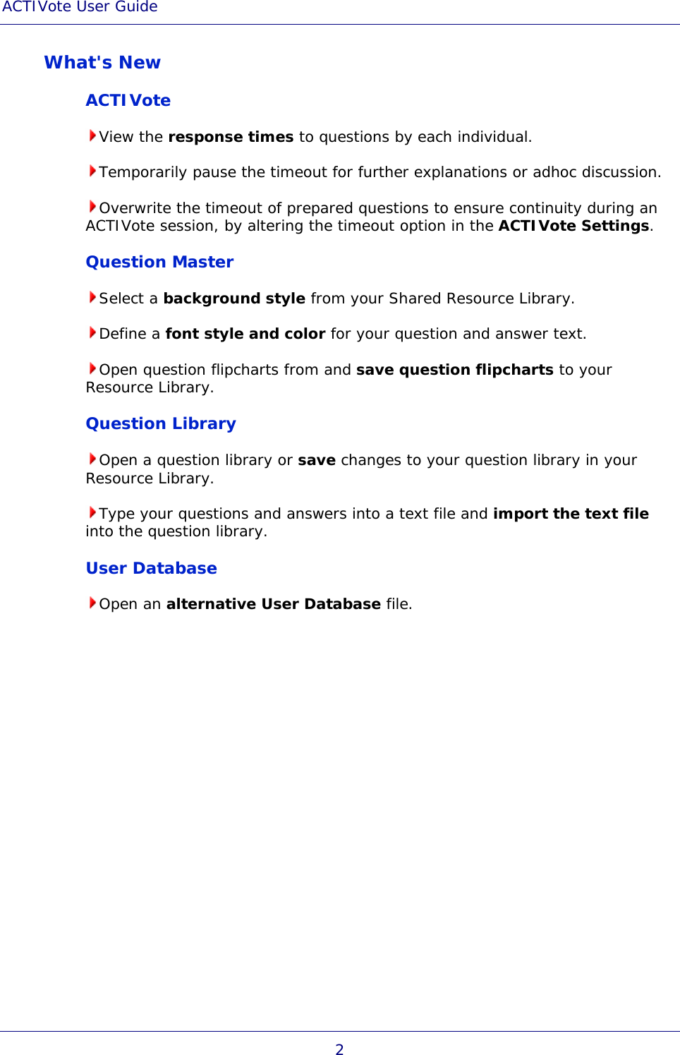 ACTIVote User Guide 2 What&apos;s New ACTIVote View the response times to questions by each individual. Temporarily pause the timeout for further explanations or adhoc discussion. Overwrite the timeout of prepared questions to ensure continuity during an ACTIVote session, by altering the timeout option in the ACTIVote Settings. Question Master Select a background style from your Shared Resource Library. Define a font style and color for your question and answer text. Open question flipcharts from and save question flipcharts to your Resource Library. Question Library Open a question library or save changes to your question library in your Resource Library. Type your questions and answers into a text file and import the text file into the question library. User Database Open an alternative User Database file. 