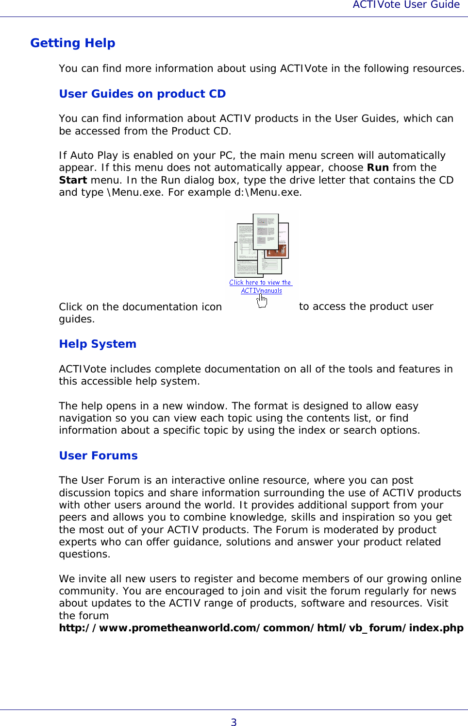 ACTIVote User Guide 3 Getting Help You can find more information about using ACTIVote in the following resources. User Guides on product CD You can find information about ACTIV products in the User Guides, which can be accessed from the Product CD. If Auto Play is enabled on your PC, the main menu screen will automatically appear. If this menu does not automatically appear, choose Run from the Start menu. In the Run dialog box, type the drive letter that contains the CD and type \Menu.exe. For example d:\Menu.exe. Click on the documentation icon to access the product user guides. Help System ACTIVote includes complete documentation on all of the tools and features in this accessible help system.  The help opens in a new window. The format is designed to allow easy navigation so you can view each topic using the contents list, or find information about a specific topic by using the index or search options. User Forums The User Forum is an interactive online resource, where you can post discussion topics and share information surrounding the use of ACTIV products with other users around the world. It provides additional support from your peers and allows you to combine knowledge, skills and inspiration so you get the most out of your ACTIV products. The Forum is moderated by product experts who can offer guidance, solutions and answer your product related questions. We invite all new users to register and become members of our growing online community. You are encouraged to join and visit the forum regularly for news about updates to the ACTIV range of products, software and resources. Visit the forum http://www.prometheanworld.com/common/html/vb_forum/index.php 