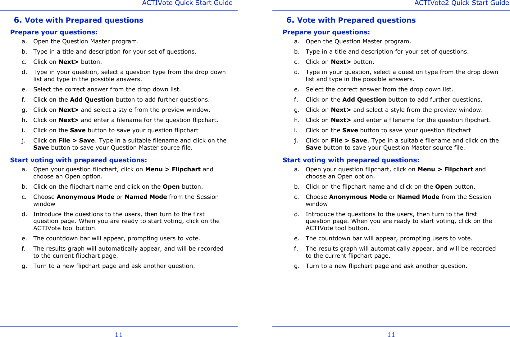 ACTIVote Quick Start Guide 11 6. Vote with Prepared questions Prepare your questions: a. Open the Question Master program. b. Type in a title and description for your set of questions. c. Click on Next&gt; button. d. Type in your question, select a question type from the drop down list and type in the possible answers. e. Select the correct answer from the drop down list. f. Click on the Add Question button to add further questions. g. Click on Next&gt; and select a style from the preview window. h. Click on Next&gt; and enter a filename for the question flipchart. i. Click on the Save button to save your question flipchart j. Click on File &gt; Save. Type in a suitable filename and click on the Save button to save your Question Master source file. Start voting with prepared questions: a. Open your question flipchart, click on Menu &gt; Flipchart and choose an Open option.  b. Click on the flipchart name and click on the Open button. c. Choose Anonymous Mode or Named Mode from the Session window d. Introduce the questions to the users, then turn to the first question page. When you are ready to start voting, click on the ACTIVote tool button. e. The countdown bar will appear, prompting users to vote. f. The results graph will automatically appear, and will be recorded to the current flipchart page. g. Turn to a new flipchart page and ask another question. ACTIVote2 Quick Start Guide 11 6. Vote with Prepared questions Prepare your questions: a. Open the Question Master program. b. Type in a title and description for your set of questions. c. Click on Next&gt; button. d. Type in your question, select a question type from the drop down list and type in the possible answers. e. Select the correct answer from the drop down list. f. Click on the Add Question button to add further questions. g. Click on Next&gt; and select a style from the preview window. h. Click on Next&gt; and enter a filename for the question flipchart. i. Click on the Save button to save your question flipchart j. Click on File &gt; Save. Type in a suitable filename and click on the Save button to save your Question Master source file. Start voting with prepared questions: a. Open your question flipchart, click on Menu &gt; Flipchart and choose an Open option.  b. Click on the flipchart name and click on the Open button. c. Choose Anonymous Mode or Named Mode from the Session window d. Introduce the questions to the users, then turn to the first question page. When you are ready to start voting, click on the ACTIVote tool button. e. The countdown bar will appear, prompting users to vote. f. The results graph will automatically appear, and will be recorded to the current flipchart page. g. Turn to a new flipchart page and ask another question. 