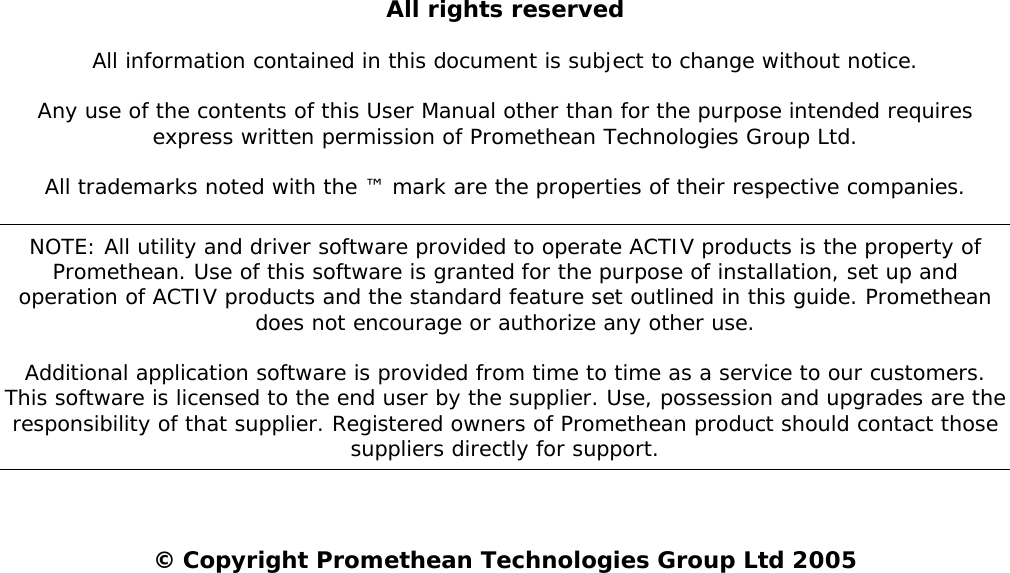   All rights reserved All information contained in this document is subject to change without notice.  Any use of the contents of this User Manual other than for the purpose intended requires express written permission of Promethean Technologies Group Ltd. All trademarks noted with the ™ mark are the properties of their respective companies. NOTE: All utility and driver software provided to operate ACTIV products is the property of Promethean. Use of this software is granted for the purpose of installation, set up and operation of ACTIV products and the standard feature set outlined in this guide. Promethean does not encourage or authorize any other use. Additional application software is provided from time to time as a service to our customers. This software is licensed to the end user by the supplier. Use, possession and upgrades are the responsibility of that supplier. Registered owners of Promethean product should contact those suppliers directly for support. © Copyright Promethean Technologies Group Ltd 2005 