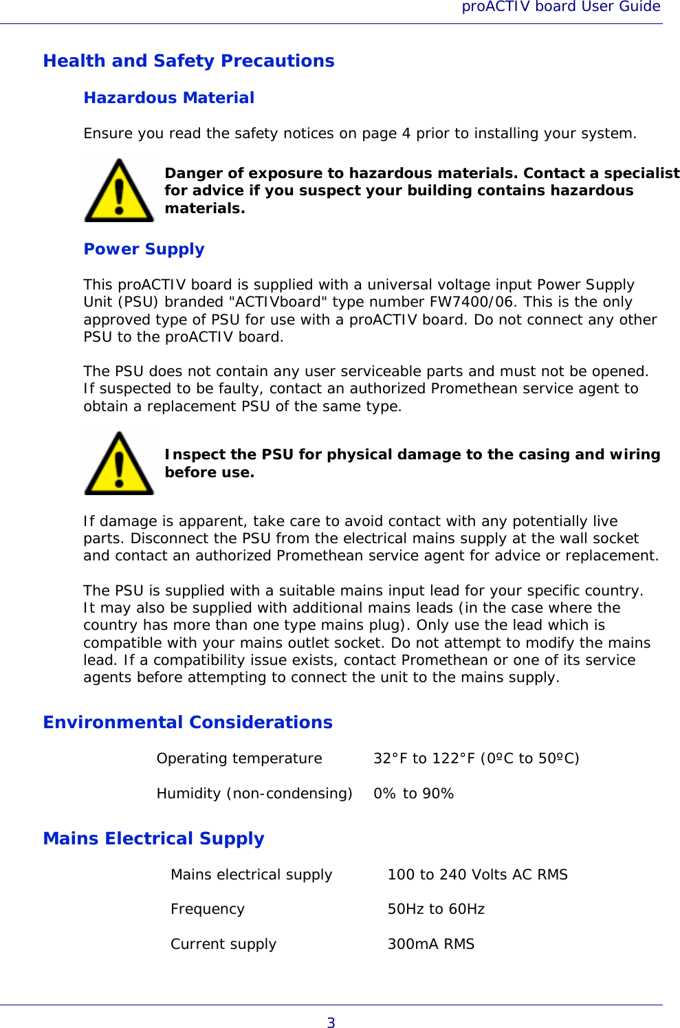 proACTIV board User Guide 3 Health and Safety Precautions Hazardous Material Ensure you read the safety notices on page 4 prior to installing your system.  Danger of exposure to hazardous materials. Contact a specialist for advice if you suspect your building contains hazardous materials. Power Supply This proACTIV board is supplied with a universal voltage input Power Supply Unit (PSU) branded &quot;ACTIVboard&quot; type number FW7400/06. This is the only approved type of PSU for use with a proACTIV board. Do not connect any other PSU to the proACTIV board. The PSU does not contain any user serviceable parts and must not be opened. If suspected to be faulty, contact an authorized Promethean service agent to obtain a replacement PSU of the same type.  Inspect the PSU for physical damage to the casing and wiring before use. If damage is apparent, take care to avoid contact with any potentially live parts. Disconnect the PSU from the electrical mains supply at the wall socket and contact an authorized Promethean service agent for advice or replacement. The PSU is supplied with a suitable mains input lead for your specific country. It may also be supplied with additional mains leads (in the case where the country has more than one type mains plug). Only use the lead which is compatible with your mains outlet socket. Do not attempt to modify the mains lead. If a compatibility issue exists, contact Promethean or one of its service agents before attempting to connect the unit to the mains supply. Environmental Considerations Operating temperature  32°F to 122°F (0ºC to 50ºC) Humidity (non-condensing)  0% to 90% Mains Electrical Supply Mains electrical supply  100 to 240 Volts AC RMS Frequency  50Hz to 60Hz Current supply  300mA RMS 