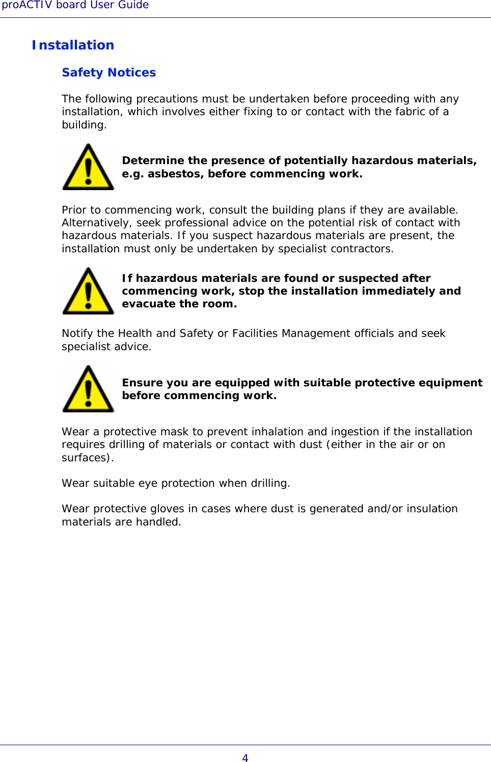 proACTIV board User Guide 4 Installation Safety Notices The following precautions must be undertaken before proceeding with any installation, which involves either fixing to or contact with the fabric of a building.  Determine the presence of potentially hazardous materials, e.g. asbestos, before commencing work. Prior to commencing work, consult the building plans if they are available. Alternatively, seek professional advice on the potential risk of contact with hazardous materials. If you suspect hazardous materials are present, the installation must only be undertaken by specialist contractors.  If hazardous materials are found or suspected after commencing work, stop the installation immediately and evacuate the room. Notify the Health and Safety or Facilities Management officials and seek specialist advice.  Ensure you are equipped with suitable protective equipment before commencing work. Wear a protective mask to prevent inhalation and ingestion if the installation requires drilling of materials or contact with dust (either in the air or on surfaces). Wear suitable eye protection when drilling. Wear protective gloves in cases where dust is generated and/or insulation materials are handled. 