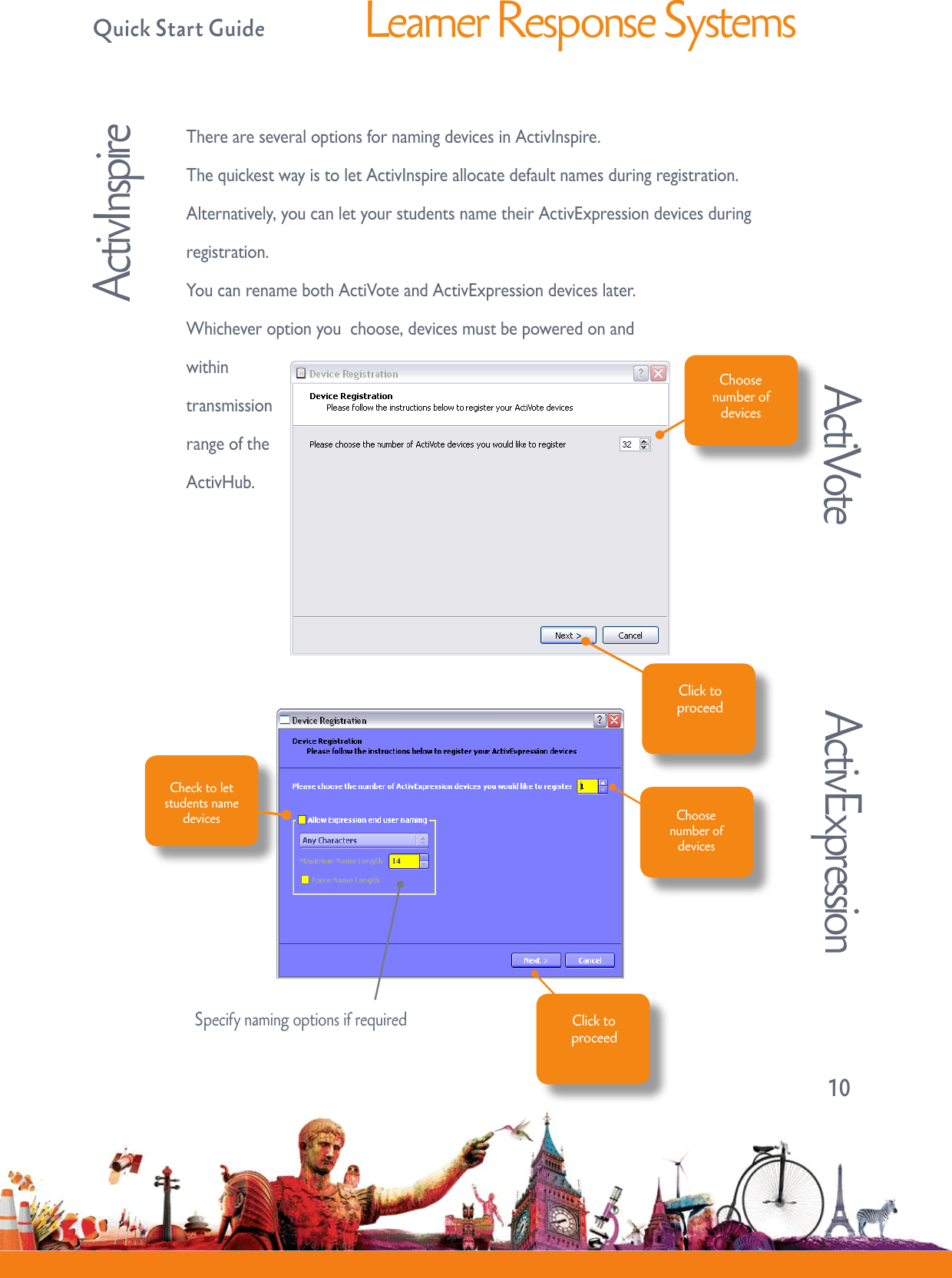   Quick Start GuideLearner Response Systems10ThereareseveraloptionsfornamingdevicesinActivInspire.ThequickestwayistoletActivInspireallocatedefaultnamesduringregistration.Alternatively,youcanletyourstudentsnametheirActivExpressiondevicesduringregistration.YoucanrenamebothActiVoteandActivExpressiondeviceslater.Whicheveroptionyouchoose,devicesmustbepoweredonandwithintransmissionrangeoftheActivHub.ActiVoteChoose number of devicesClick to proceedCheck to let students name devices Choosenumber ofdevicesClick to proceedActivExpressionActivInspireSpecify naming options if required