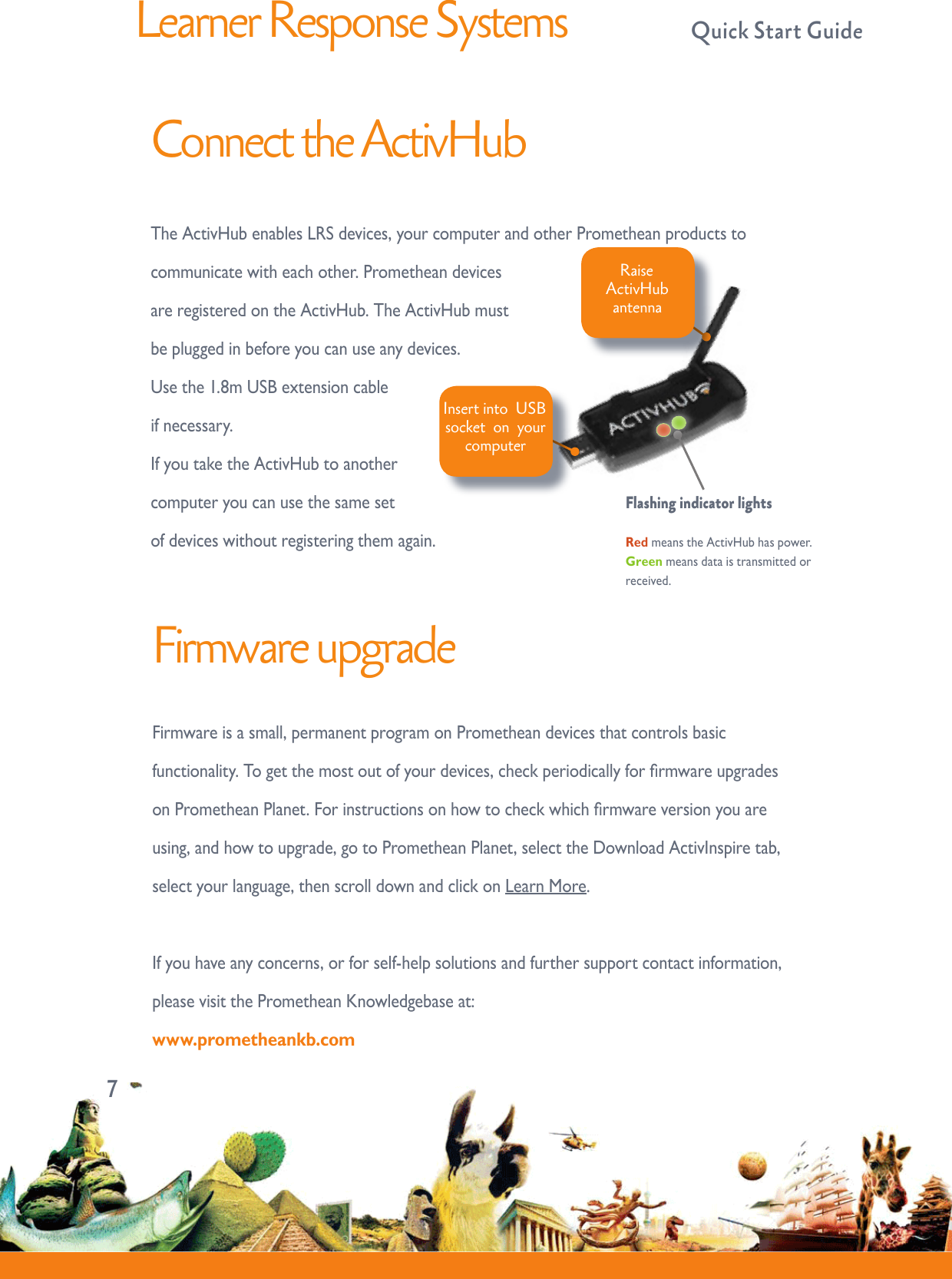 Learner Response Systems  Quick Start GuideConnect the ActivHubTheActivHubenablesLRSdevices,yourcomputerandotherPrometheanproductstocommunicatewitheachother.PrometheandevicesareregisteredontheActivHub.TheActivHubmustbepluggedinbeforeyoucanuseanydevices.Usethe1.8mUSBextensioncableifnecessary.IfyoutaketheActivHubtoanothercomputeryoucanusethesamesetofdeviceswithoutregisteringthemagain.Insert into  USB socket  on  your computer RaiseActivHubantennaFlashing indicator lights RedmeanstheActivHubhaspower.Greenmeansdataistransmittedorreceived.7Firmware upgradeFirmwareisasmall,permanentprogramonPrometheandevicesthatcontrolsbasicfunctionality.Togetthemostoutofyourdevices,checkperiodicallyforrmwareupgradesonPrometheanPlanet.Forinstructionsonhowtocheckwhichrmwareversionyouareusing,andhowtoupgrade,gotoPrometheanPlanet,selecttheDownloadActivInspiretab,selectyourlanguage,thenscrolldownandclickonLearnMore.Ifyouhaveanyconcerns,orforself-helpsolutionsandfurthersupportcontactinformation,pleasevisitthePrometheanKnowledgebaseat:www.prometheankb.com 