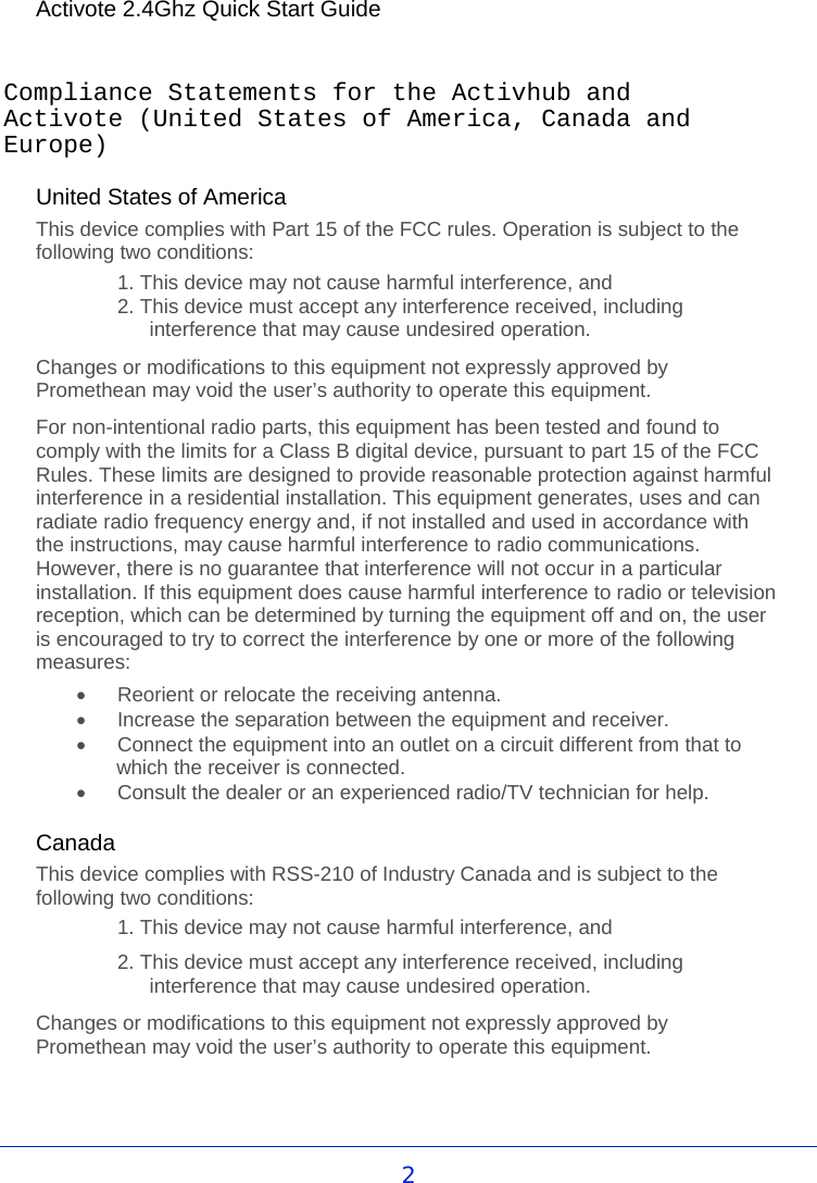 Activote 2.4Ghz Quick Start Guide  Compliance Statements for the Activhub and Activote (United States of America, Canada and Europe)  United States of America This device complies with Part 15 of the FCC rules. Operation is subject to the following two conditions: 1. This device may not cause harmful interference, and  2. This device must accept any interference received, including interference that may cause undesired operation. Changes or modifications to this equipment not expressly approved by Promethean may void the user’s authority to operate this equipment. For non-intentional radio parts, this equipment has been tested and found to comply with the limits for a Class B digital device, pursuant to part 15 of the FCC Rules. These limits are designed to provide reasonable protection against harmful interference in a residential installation. This equipment generates, uses and can radiate radio frequency energy and, if not installed and used in accordance with the instructions, may cause harmful interference to radio communications. However, there is no guarantee that interference will not occur in a particular installation. If this equipment does cause harmful interference to radio or television reception, which can be determined by turning the equipment off and on, the user is encouraged to try to correct the interference by one or more of the following measures: •  Reorient or relocate the receiving antenna. •  Increase the separation between the equipment and receiver. •  Connect the equipment into an outlet on a circuit different from that to which the receiver is connected. •  Consult the dealer or an experienced radio/TV technician for help.  Canada This device complies with RSS-210 of Industry Canada and is subject to the following two conditions: 1. This device may not cause harmful interference, and 2. This device must accept any interference received, including interference that may cause undesired operation. Changes or modifications to this equipment not expressly approved by Promethean may void the user’s authority to operate this equipment.      2 