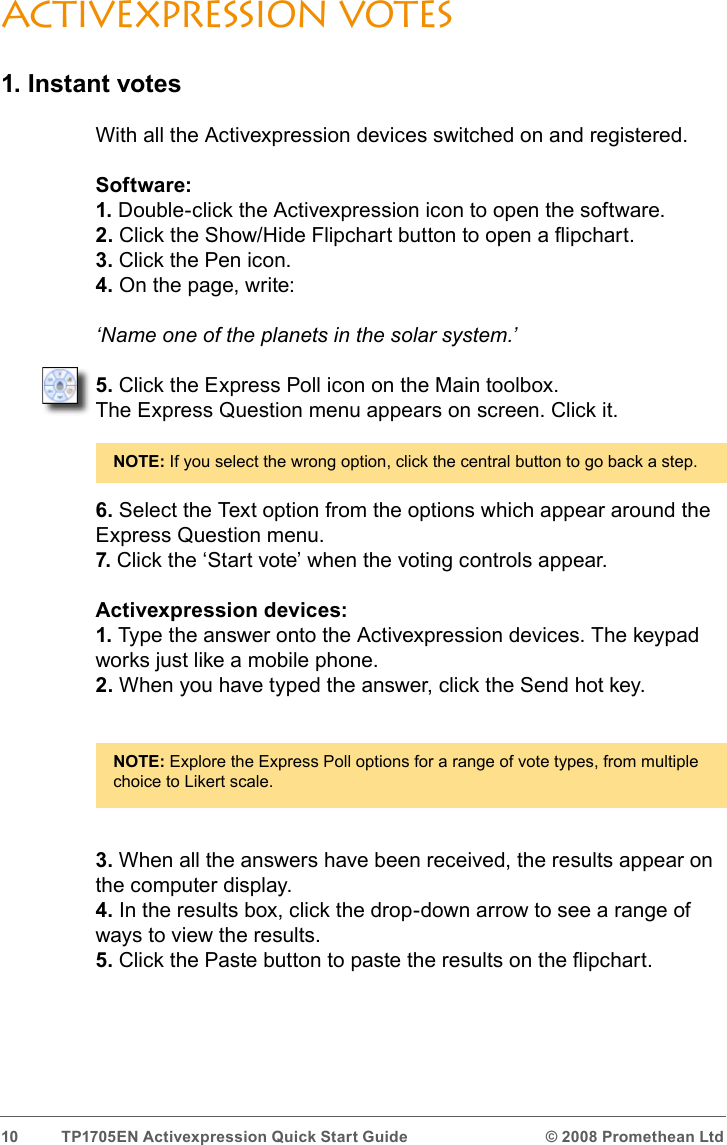 10  TP1705EN Activexpression Quick Start Guide  © 2008 Promethean LtdActivexpression votes1. Instant votesWith all the Activexpression devices switched on and registered.Software:1. Double-click the Activexpression icon to open the software.2. Click the Show/Hide Flipchart button to open a ipchart.3. Click the Pen icon.4. On the page, write:‘Name one of the planets in the solar system.’5. Click the Express Poll icon on the Main toolbox.The Express Question menu appears on screen. Click it.NOTE: If you select the wrong option, click the central button to go back a step.6. Select the Text option from the options which appear around the Express Question menu.7. Click the ‘Start vote’ when the voting controls appear.Activexpression devices:1. Type the answer onto the Activexpression devices. The keypad works just like a mobile phone. 2. When you have typed the answer, click the Send hot key.NOTE: Explore the Express Poll options for a range of vote types, from multiple choice to Likert scale.3. When all the answers have been received, the results appear on the computer display.4. In the results box, click the drop-down arrow to see a range of ways to view the results.5. Click the Paste button to paste the results on the ipchart.
