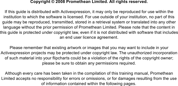 Copyright © 2008 Promethean Limited. All rights reserved.If this guide is distributed with Activexpression, it may only be reproduced for use within the institution to which the software is licensed. For use outside of your institution, no part of this guide may be reproduced, transmitted, stored in a retrieval system or translated into any other language without the prior permission of Promethean Limited. Please note that the content in this guide is protected under copyright law, even if it is not distributed with software that includes an end user licence agreement.Please remember that existing artwork or images that you may want to include in your Activexpression projects may be protected under copyright law. The unauthorized incorporation of such material into your ipcharts could be a violation of the rights of the copyright owner; please be sure to obtain any permissions required.Although every care has been taken in the compilation of this training manual, Promethean Limited accepts no responsibility for errors or omissions, or for damages resulting from the use of information contained within the following pages.